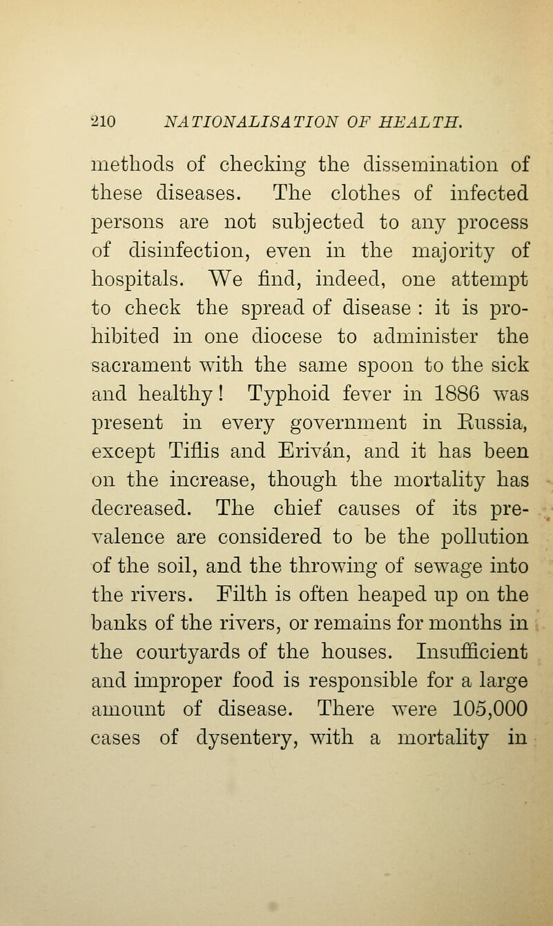 methods of checking the dissemination of these diseases. The clothes of infected persons are not subjected to any process of disinfection, even in the majority of hospitals. We find, indeed, one attempt to check the spread of disease : it is pro- hibited in one diocese to administer the sacrament with the same spoon to the sick and healthy! Typhoid fever in 1886 was present in every government in Enssia, except Tiflis and Erivan, and it has been on the increase, though the mortality has decreased. The chief causes of its pre- valence are considered to be the pollution of the soil, and the throwing of sewage into the rivers. Filth is often heaped up on the banks of the rivers, or remains for months in the courtyards of the houses. Insufficient and improper food is responsible for a large amount of disease. There were 105,000 cases of dysentery, with a mortality in