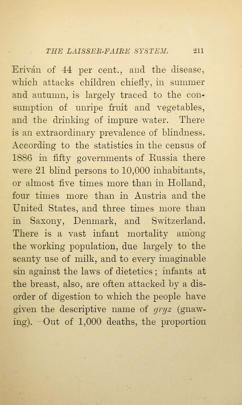 Erivcin of 44 per cent., and the disease, which attacks children chiefly, in summer and autumn, is largely traced to the con- sum]3tion of unripe fruit and vegetables, and the drinking of impure water. There is an extraordinary prevalence of blindness. According to the statistics in the census of 1886 in fifty governments of Eussia there were 21 blind persons to 10,000 inhabitants, or almost fixe times more than in Holland, four times more than in xVustria and the United States, and three times more than in Saxony, Denmark, and Switzerland. There is a vast infant mortality among the working population, due largely to the scanty use of milk, and to every imaginable sin against the laws of dietetics; infants at the breast, also, are often attacked by a dis- order of digestion to which the people have given the descriptive name of grijz (gnaw- ing). Out of 1,000 deaths, the proportion
