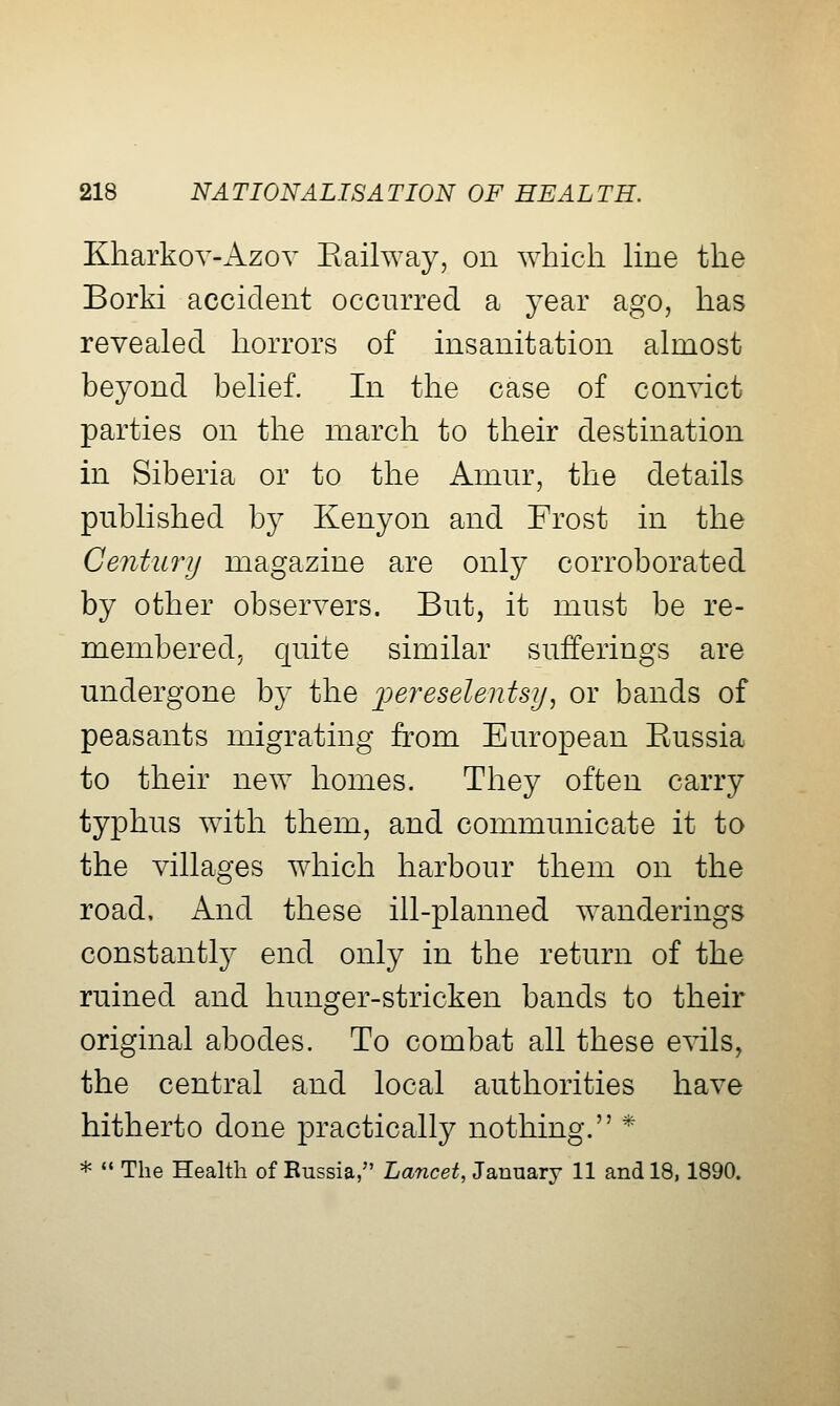 Kharkov-Azov Eailway, on which Hne the Borki accident occurred a year ago, has revealed horrors of insanitation almost beyond belief. In the case of convict parties on the march to their destination in Siberia or to the Amur, the details published by Kenyon and Frost in the Century magazine are only corroborated by other observers. But, it must be re- membered, quite similar sufferings are undergone by the ijereselentsy^ or bands of peasants migrating from European Eussia to their new homes. They often carry typhus with them, and communicate it to the villages which harbour them on the road. And these ill-planned wanderings constantly end only in the return of the ruined and hunger-stricken bands to their original abodes. To combat all these e^dls, the central and local authorities have hitherto done practically nothing. * *  The Health of Eussia, Lancet, January 11 and 18,1890.