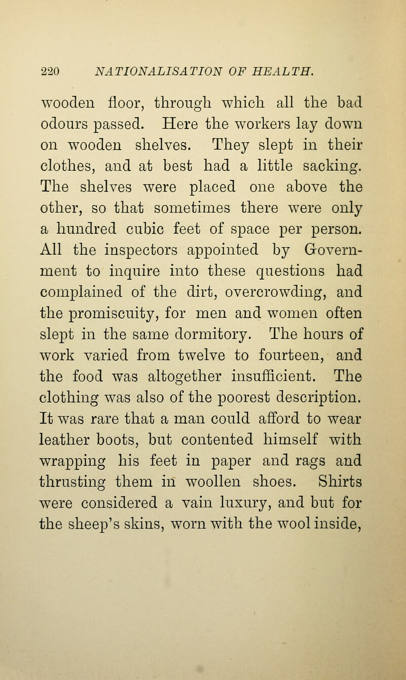 wooden floor, through which all the bad odours passed. Here the workers lay down on wooden shelves. They slept m their clothes, and at best had a little sacking. The shelves were placed one above the other, so that sometimes there were only a hundred cubic feet of space per person. All the inspectors appointed by Govern- ment to inquire into these questions had complained of the dirt, overcrowding, and the promiscuity, for men and women often slept in the same dormitory. The hours of work varied from twelve to fourteen, and the food was altogether insufficient. The clothing was also of the poorest description. It was rare that a man could afford to wear leather boots, but contented himself with wrapping his feet in paper and rags and thrusting them in woollen shoes. Shirts were considered a vain luxury, and but for the sheep's skins, worn with the wool inside,