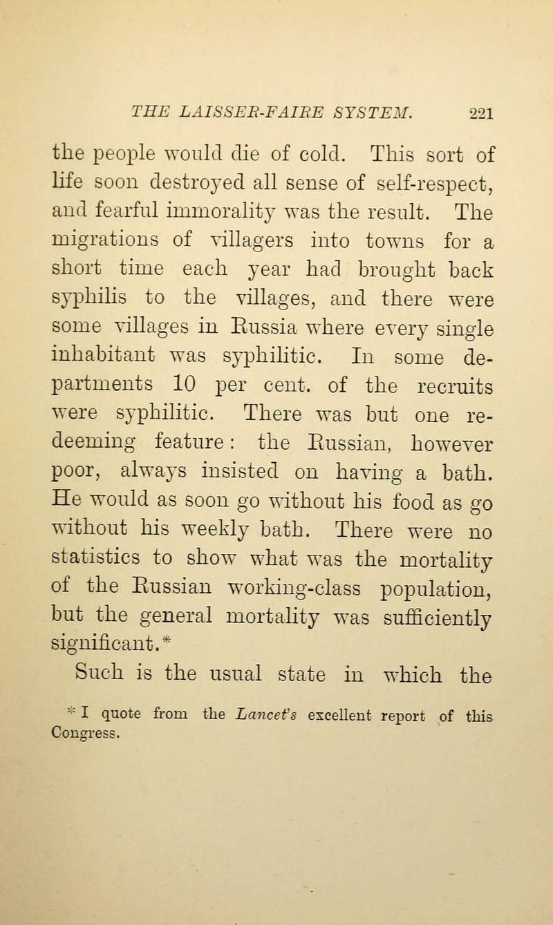 the iDeople would die of cold. This sort of life soon destroyed all sense of self-respect, and fearful immorality was the result. The migrations of villagers into towns for a short time each year had brought back s}^hilis to the villages, and there were some villages in Piussia where every single inhabitant was syphilitic. In some de- partments 10 per cent, of the recruits were syphilitic. There was but one re- deeming feature: the Eussian, however poor, always insisted on having a bath. He would as soon go without his food as go without his weekly bath. There were no statistics to show what was the mortality of the Eussian working-class population, but the general mortality was sufficiently significant.* Such is the usual state in which the - I quote from the Lancefs excellent report of this Congress.