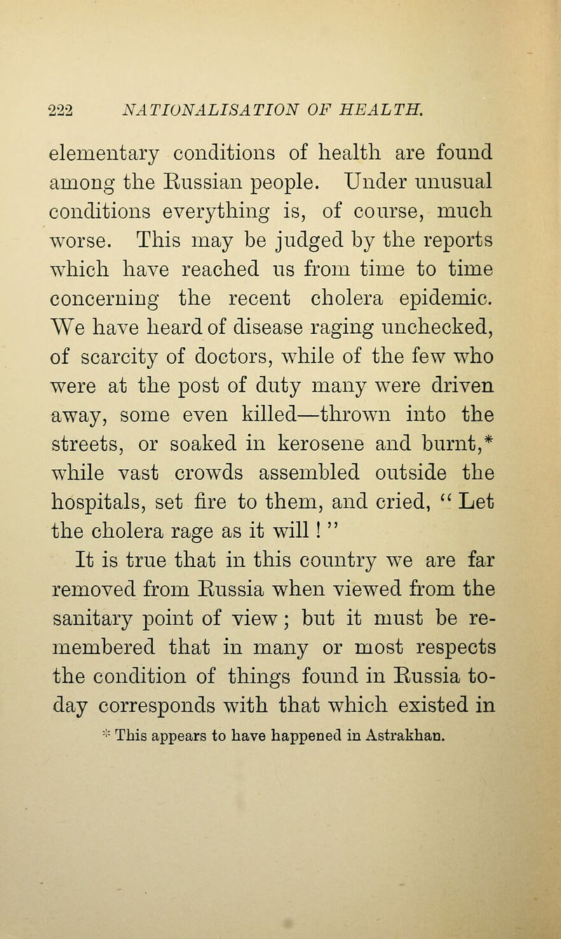 elementary conditions of health are found among the Kussian people. Under unusual conditions everything is, of course, much worse. This may be judged by the reports which have reached us from time to time concerning the recent cholera epidemic. We have heard of disease raging unchecked, of scarcity of doctors, while of the few who were at the post of duty many were driven away, some even killed—thrown into the streets, or soaked in kerosene and burnt,* while vast crowds assembled outside the hospitals, set fire to them, and cried, *' Let the cholera rage as it will!  It is true that in this country we are far removed from Eussia when viewed from the sanitary point of view; but it must be re- membered that in many or most respects the condition of things found in Eussia to- day corresponds with that which existed in -'' This appears to have happened in Astrakhan.