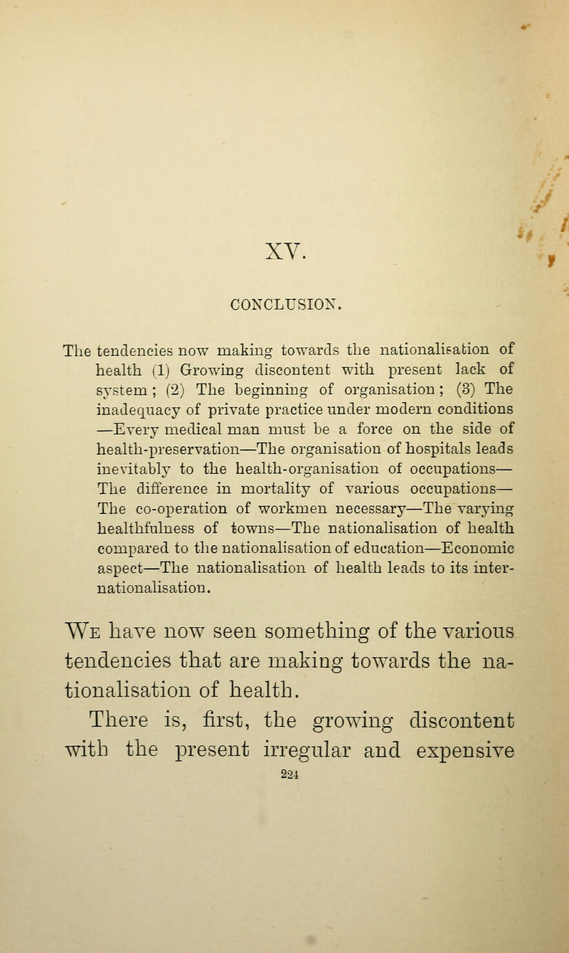 Jf XY. ^, CONCLUSION. The tendencies now making towards the nationalisation of health (1) Growing discontent with present lack of system ; (2) The beginning of organisation ; (3) The inadequacy of private practice under modern conditions —Every medical man must be a force on the side of health-preservation—The organisation of hospitals leads inevitably to the health-organisation of occupations— The difference in mortality of various occupations— The co-operation of workmen necessary—The varying healthfulness of towns—The nationalisation of health compared to the nationalisation of education—Economic aspect—The nationalisation of health leads to its inter- nationalisation. We have now seen something of the various tendencies that are making towards the na- tionalisation of health. There is, first, the growing discontent with the present irregular and expensive 22i