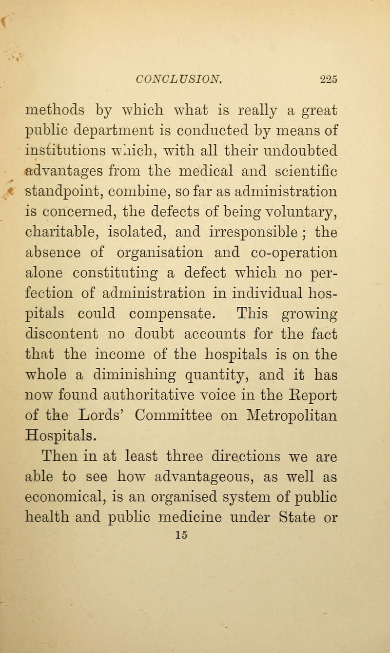 methods by which ^Yhat is really a great public department is conducted by means of institutions which, with all their undoubted advantages from the medical and scientific standpoint, combine, so far as administration is concerned, the defects of being voluntary, charitable, isolated, and irresponsible ; the absence of organisation and co-operation alone constituting a defect which no per- fection of administration in individual hos- pitals could compensate. This growing discontent no doubt accounts for the fact that the income of the hospitals is on the whole a diminishing quantity, and it has now found authoritative voice in the Report of the Lords' Committee on Metropolitan Hospitals. Then in at least three dh^ections we are able to see how advantageous, as well as economical, is an organised system of public health and public medicine under State or 15