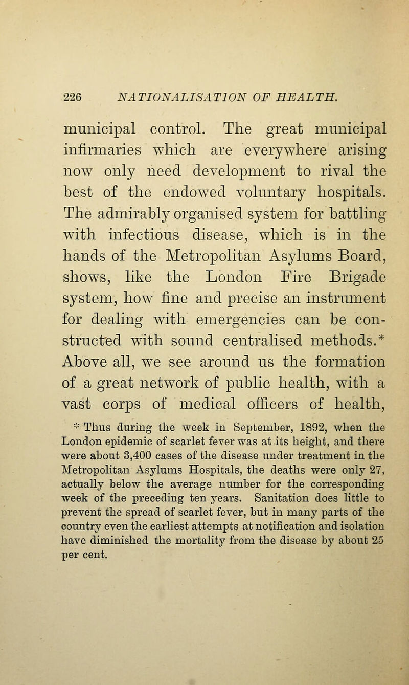 municipal control. The great municipal infirmaries which are everywhere arising now only need development to rival the best of the endowed voluntary hospitals. The admirably organised system for battling with infectious disease, which is in the hands of the Metropolitan Asylums Board, shows, like the London Fire Brigade system, how fine and precise an instrument for dealing with emergencies can be con- structed with sound centralised methods.* Above all, we see around us the formation of a great network of public health, with a vast corps of medical officers of health, '•' Thus during the week in September, 1892, when the London epidemic of scarlet fever was at its height, and there were about 3,400 cases of the disease under treatment in the Metropolitan Asylums Hospitals, the deaths were only 27, actually below the average number for the corresponding week of the preceding ten years. Sanitation does little to prevent the spread of scarlet fever, but in many parts of the country even the earliest attempts at notification and isolation have diminished the mortality from the disease by about 25 per cent.