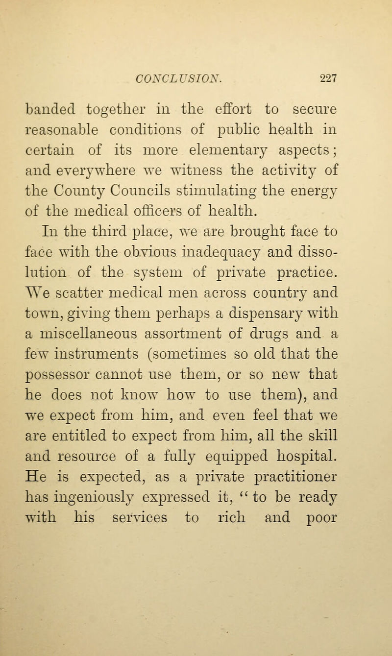banded together in the effort to secure reasonable conditions of piibhc health in certain of its more elementary aspects; and everywhere we witness the activity of the County Councils stimulating the energy of the medical officers of health. In the third place, we are brought face to face with the obvious inadequacy and disso- lution of the system of private practice. We scatter medical men across country and town, giving them perhaps a dispensary with a miscellaneous assortment of drugs and a few instruments (sometimes so old that the possessor cannot use them, or so new that he does not know how to use them), and we expect from him, and even feel that we are entitled to expect h^om him, all the skill and resource of a full}- equipped hospital. He is expected, as a private practitioner has ingeniously expressed it, to be ready with his services to rich and poor