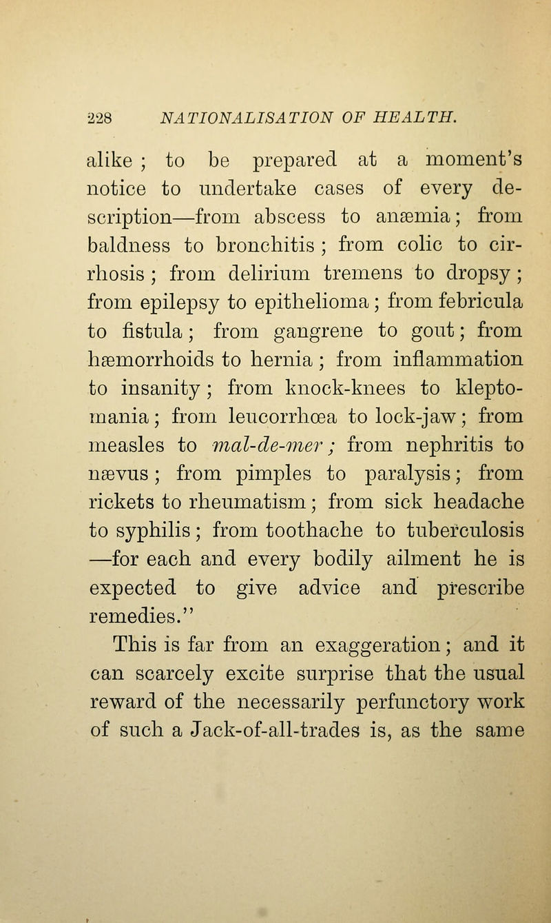 alike ; to be prepared at a moment's notice to midertake cases of every de- scription—from abscess to anaemia; from baldness to bronchitis ; from colic to cir- rhosis ; from delirium tremens to dropsy; from epilepsy to epithelioma; from febricula to fistula; from gangrene to gout; from haemorrhoids to hernia; from inflammation to insanity; from knock-knees to klepto- mania ; from leucorrhcea to lock-jaw; from measles to mal-de-mer; from nephritis to naevus; from pimples to paralysis; from rickets to rheumatism; from sick headache to syphilis; from toothache to tuberculosis —for each and every bodily ailment he is expected to give advice and prescribe remedies. This is far from an exaggeration; and it can scarcely excite surprise that the usual reward of the necessarily perfunctory work of such a Jack-of-all-trades is, as the same