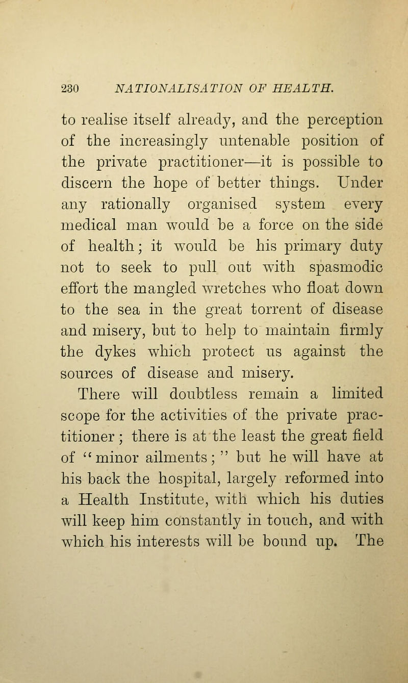 to realise itself already, and the perception of the increasingly untenable position of the private practitioner—it is possible to discern the hope of better things. Under any rationally organised system every medical man would be a force on the side of health; it would be his primary duty not to seek to pull out with spasmodic effort the mangled wretches who float down to the sea in the great torrent of disease and misery, but to help to maintain firmly the dykes which protect us against the sources of disease and misery. There will doubtless remain a limited scope for the activities of the private prac- titioner ; there is at the least the great field of '^ minor ailments;  but he will have at his back the hospital, largely reformed into a Health Institute, with which his duties will keep him constantly in touch, and with which his interests will be bound up. The