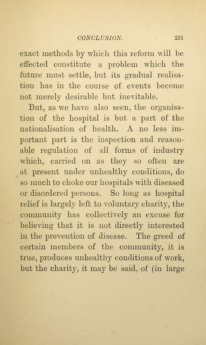 exact methods by which this reform will be effected constitute a problem ^Yhich the future must settle, but its gradual realisa- tion has in the course of events become not merely desirable but inevitable. But, as we have also seen, the organisa- tion of the hospital is but a part of the nationalisation of health. A no less im- portant part is the inspection and reason- able regulation of all forms of industry which, carried on as they so often are at present under unhealthy conditions, do so much to choke our hosi3itals with diseased or disordered persons. So long as hospital relief is largely left to voluntary charity, the community has collectively an excuse for believing that it is not directly interested in the prevention of disease. The greed of certain members of the community, it is true, produces unhealthy conditions of work, but the charity, it may be said, of (in large