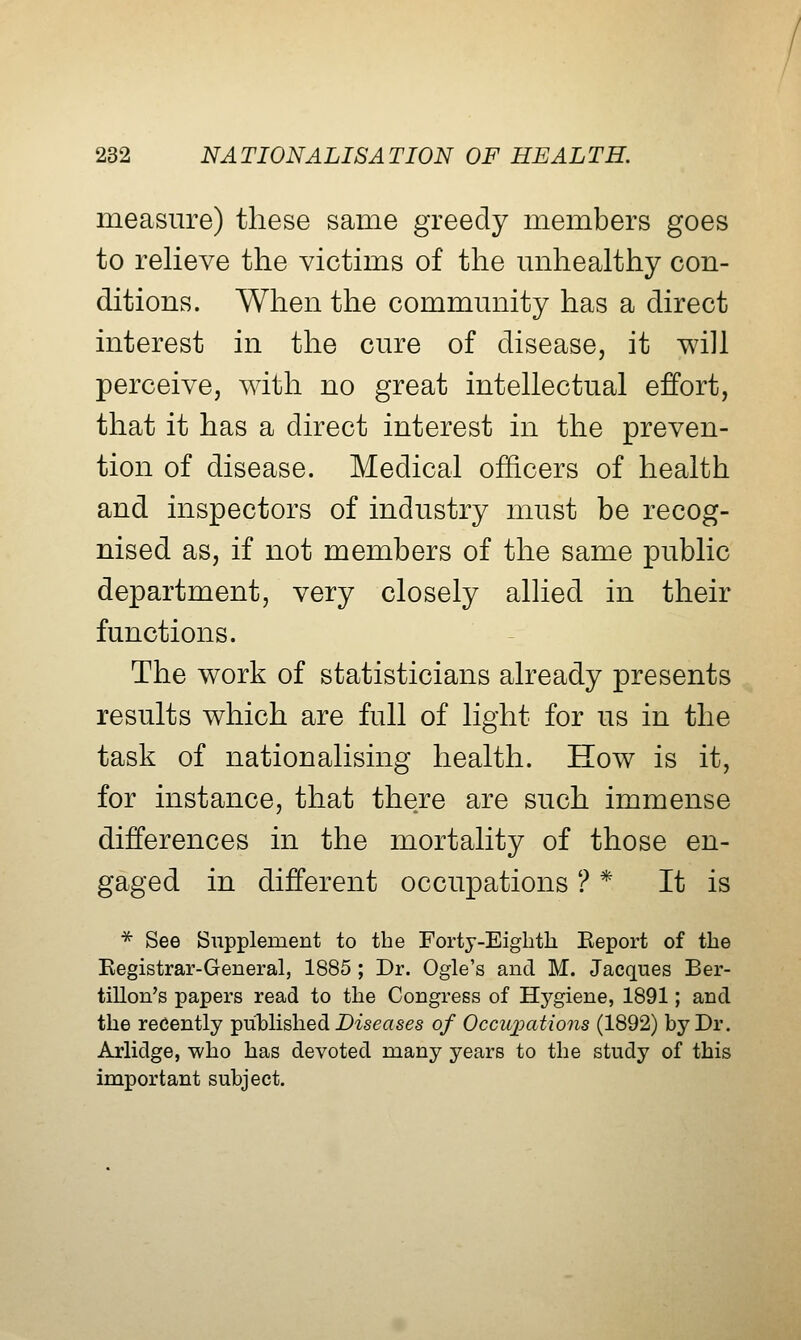 measure) these same greedy members goes to relieve the victims of the unhealthy con- ditions. When the community has a direct interest in the cure of disease, it will perceive, with no great intellectual effort, that it has a direct interest in the preven- tion of disease. Medical officers of health and inspectors of industry must be recog- nised as, if not members of the same public department, very closely allied in their functions. The work of statisticians already presents results which are full of light for us in the task of nationalising health. How is it, for instance, that there are such immense differences in the mortality of those en- gaged in different occupations ? * It is * See Supplement to the Fortj-Eigbth Eeport of the Kegistrar-General, 1885 ; Dr. Ogle's and. M. Jacques Ber- tillon's papers read to the Congress of Hygiene, 1891; and. the recently published D-iseases of Occuimtions (1892) by Dr. Arlidge, who has devoted, many years to the study of this important subject.