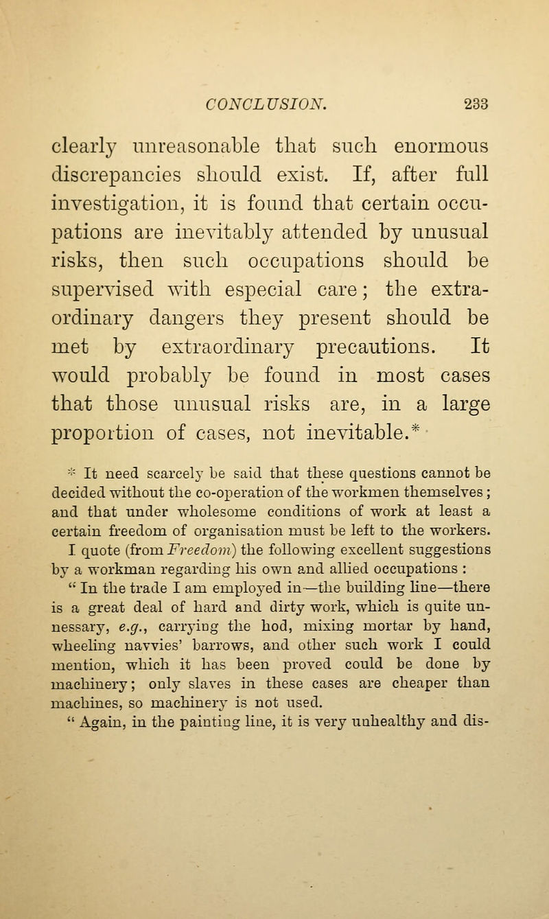 clearl}^ unreasonable that such enormous discrepancies sliould exist. If, after full investigation, it is found that certain occu- pations are inevitably attended by unusual risks, then such occupations should be supervised with especial care; the extra- ordinary dangers they present should be met by extraordinary precautions. It would probably be found in most cases that those unusual risks are, in a large proportion of cases, not inevitable.* ■■' It need scarcely be said that these questions cannot be decided without the co-operation of the workmen themselves ; and that under wholesome conditions of work at least a certain freedom of organisation must be left to the workers. I quote {from Freedom) the following excellent suggestions by a workman regarding his own and allied occupations : '' In the trade I am employed in—the building Hue—there is a great deal of hard and dirty work, which is quite un- nessary, e.g., carryiug the hod, mixing mortar by hand, wheeling navvies' barrows, and other such work I could mention, which it has been proved could be done by machinery; only slaves in these cases are cheaper than machines, so machinery is not used.  Again, in the painting line, it is very unhealthy and dis-