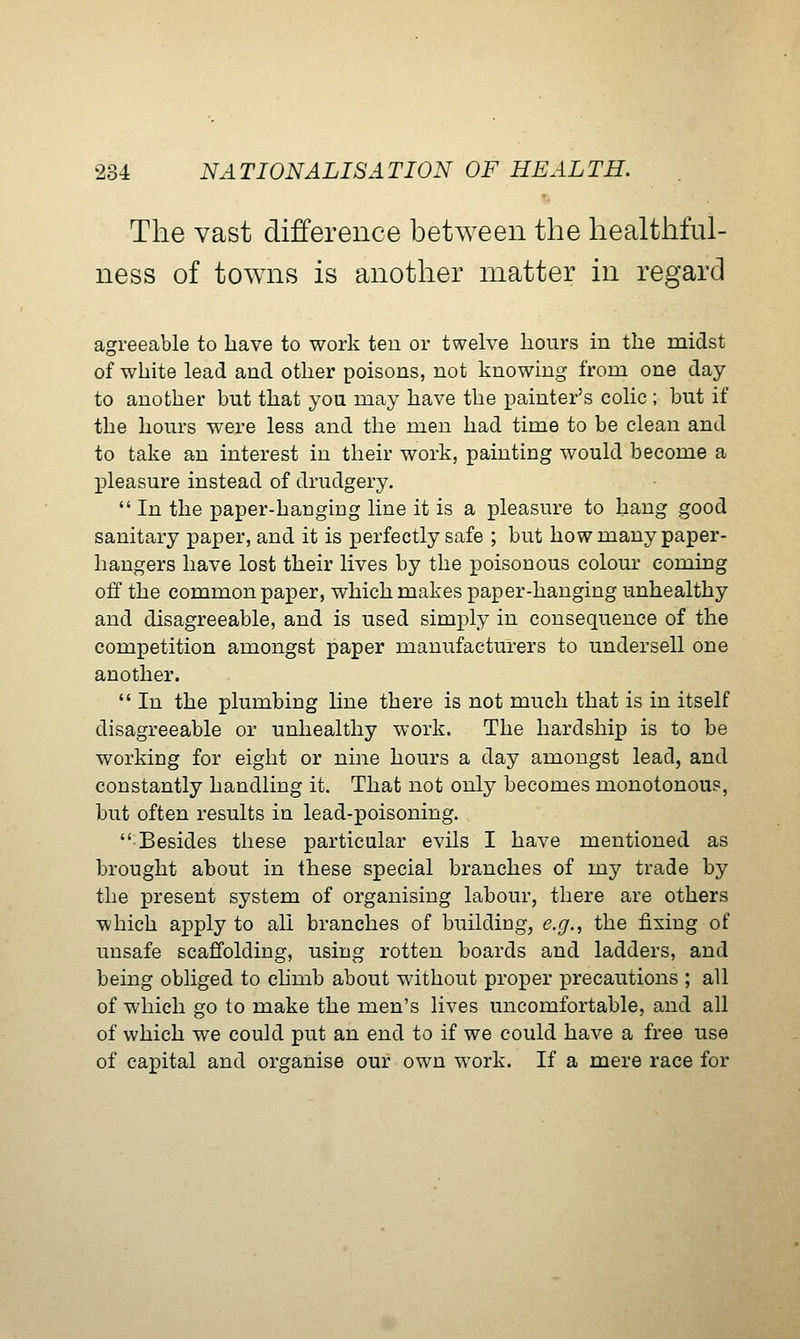 The vast difference between the healthful- ness of towns is another matter in regard agreeable to have to work ten or twelve hours in the midst of white lead and other poisons, not knowing from one day to another but that you may have the painter's colic ; but if the hours were less and the men had time to be clean and to take an interest in their work, painting would become a X^leasure instead of drudgery. In the paper-hanging line it is a pleasure to hang good sanitary paper, and it is perfectly safe ; but how many paper- hangers have lost their lives by the poisonous colour coming off the common paper, which makes paper-hanging unhealthy and disagreeable, and is used simply in consequence of the competition amongst paper manufacturers to undersell one another. In the plumbing Hne there is not much that is in itself disagreeable or unhealthy work. The hardship is to be working for eight or nine hours a day amongst lead, and constantly handling it. That not only becomes monotonous, but often results in lead-poisoning. Besides these particular evils I have mentioned as brought about in these special branches of my trade by the x^i'esent system of organising labour, there are others which apply to all branches of building, e.g., the fixing of unsafe scaffolding, using rotten boards and ladders, and being obliged to chmb about without proper precautions ; all of which go to make the men's lives uncomfortable, and all of which we could put an end to if we could have a free use of capital and organise our own work. If a mere race for