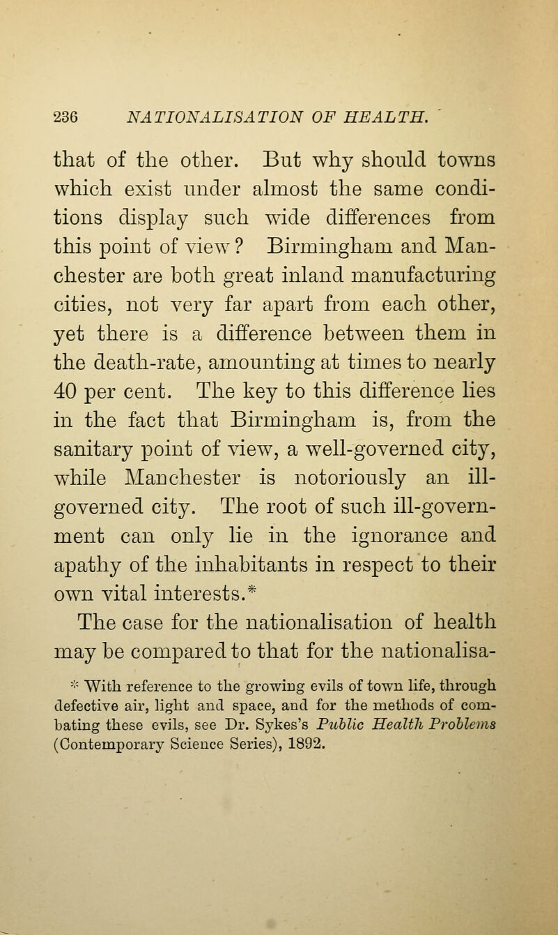 that of the other. But why should towns which exist under ahnost the same condi- tions display such wide differences from this point of view ? Birmingham and Man- chester are both great inland manufacturing cities, not very far apart from each other, yet there is a difference between them in the death-rate, amounting at times to nearly 40 per cent. The key to this difference lies in the fact that Birmingham is, from the sanitary point of view, a well-governed city, while Manchester is notoriously an ill- governed city. The root of such ill-govern- ment can only lie in the ignorance and apathy of the inhabitants in respect to their own vital interests.* The case for the nationalisation of health may be compared to that for the nationalisa- ''■' With reference to the growing evils of town Hfe, through defective air, light and space, and for the methods of com- bating these evils, see Dr. Sykes's Public Health Problems (Contemporary Science Series), 1892.
