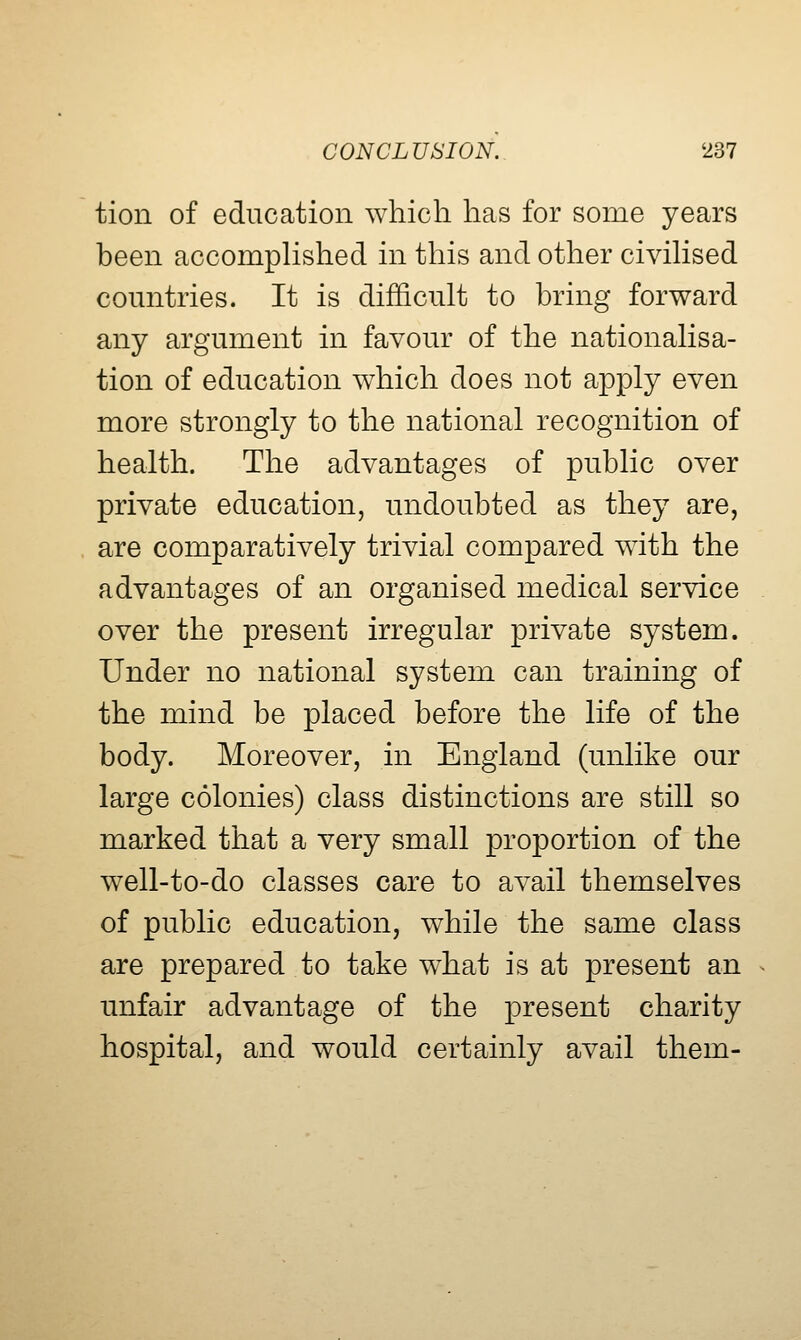 tion of education which has for some years been accompHshed in this and other civiHsed countries. It is difficult to bring forward any argument in favour of the nationahsa- tion of education which does not apply even more strongly to the national recognition of health. The advantages of public over private education, undoubted as they are, are comparatively trivial compared with the advantages of an organised medical service over the present irregular private system. Under no national system can training of the mind be placed before the life of the body. Moreover, in England (unlike our large colonies) class distinctions are still so marked that a very small proportion of the well-to-do classes care to avail themselves of public education, while the same class are prepared to take what is at present an unfair advantage of the present charity hospital, and would certainly avail them-
