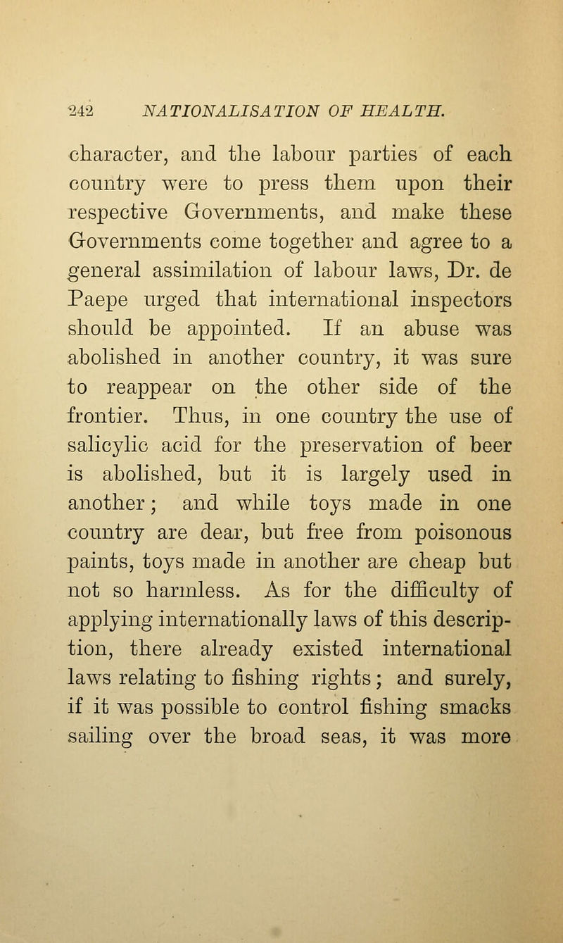 character, and the labour parties of each country were to press them upon their respective Governments, and make these Governments come together and agree to a general assimilation of labour laws, Dr. de Paepe urged that international inspectors should be appointed. If an abuse was abolished in another country, it was sure to reappear on the other side of the frontier. Thus, in one country the use of salicylic acid for the preservation of beer is abolished, but it is largely used in another; and while toys made in one country are dear, but free from poisonous paints, toys made in another are cheap but not so harmless. As for the difficulty of applying internationally laws of this descrip- tion, there already existed international laws relating to fishing rights; and surely, if it was possible to control fishing smacks sailing over the broad seas, it was more