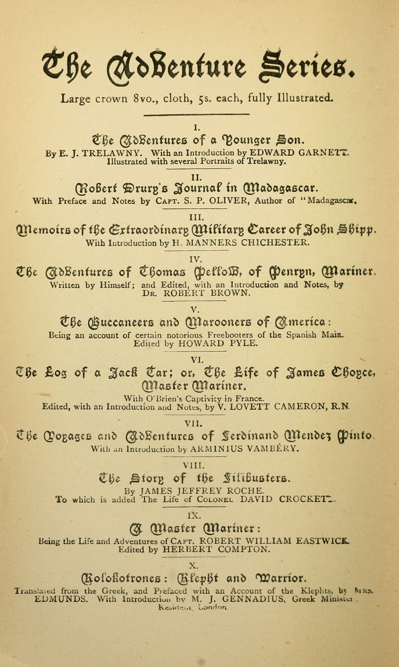 Large crown 8vo., cloth, 5s. each, fully Illustrated, I. C^e @bKentureB of a ^ourxQCt ^on. By E. J. TRELAWNY. With an Introduction by EDWARD GARNETT. Illustrated with several Portraits of Trelawny. II. (KoBeri ©rurg'B ^ournaf in (JHabasaficar. With Preface and Notes by Capt. S. P. OLIVER, Author of Madagascar. III. tJTtcmoirB of i^e (Bjrtraorbinarg (JUiftfarg Career of Jfo^n M^iVP- With Introduction by H. MANNERS CHICHESTER. IV. €^c ©bSenfurefi of ^l^omas QfJeffoS^t of 5P«^»ife«t QJlarmer. Written by Himself; and Edited, with an Introduction and Notes, by Dr. ROBERT BROWN. V. C^e (guccaneers anb (tttaxooncts of @merica: Being an account of certain notorious Freebooters of the Spanish Main. Edited by HOWARD PYLE. VI. iT^e £og of a ^ac^ tat; or, t^t ^tfe of ^ames ^^ogce, ;r (XUcixintx, With O'Brien's Captiviiy in France. Edited, with an Introduction and Notes, by V. LOVETT CAMERON, R.N. VII. tlie (pogagcB anb ©bSenturce of Serbtnanb (Jtlenbei; Q^mto. With ^n Introduction by ARMINIUS VAMBERY. VIII. Zi)e- <©torg of t^e SilifiuBterfi. By JAMES JEFFREY ROCHE. To which is added The Life of Colonel DAVID CROCKETT. IX. @ (UTafiter (Xnariner: Being the Life and Adventures of Capt. ROBERT WILLIAM EASTWICK. Edited by HERBERT COMPTON. X. QRoroSotronefi: QKfcf 3^ ctnb HTamor. Tritnbiaicd from the Greek, and Piefaced with an Account of the Klephts, b^ ^1K3. EDMUNDS. With Introduction by M. J. GENNADIUS. Greek MinisLi