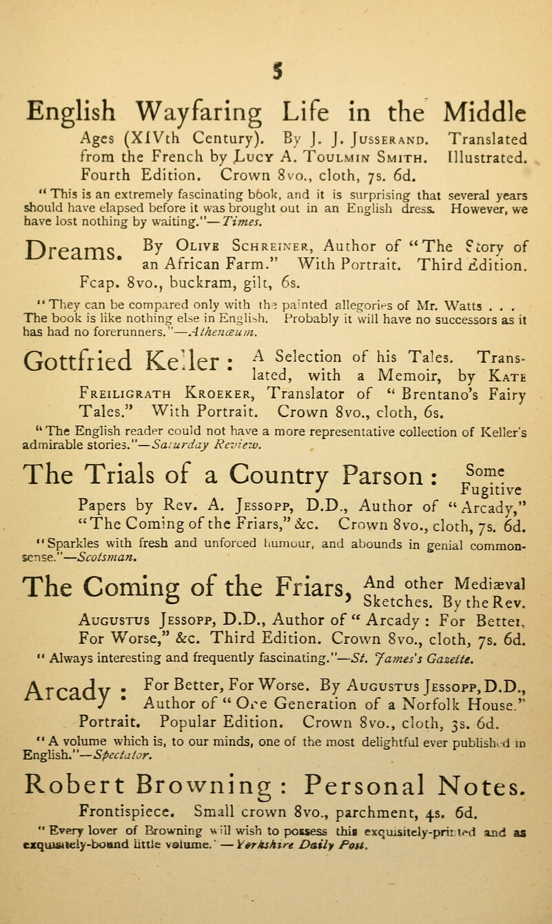 English Wayfaring Life in the Middle Ages (XiVth Century). By J. J. Jusserand. Translated from the French by jL,ucY A. Toulmin Smith, [llustrated. Fourth Edition. Crown 8vo., cloth, 7s. 6d. This is an extremely fascinating bbok, and it is surprising that several years should have elapsed before it was brought out in an English dress. However, we have lost nothing by waiting.—Times. Dreams ^^ Olive Schreiner, Author of The Story of an African Farm. With Portrait. Third iidition. Fcap. 8vo., buckram, gilt, 6s. They can be compared only with ih^ painted allegorizes of Mr. Watts . . . The book is like nothing else in English. Probably it will have no successors as it has had no forerunners.—Aihoiceu/ft, Gottfried Keller : f^ Selection of his Tales. Trans- lated, with a Memoir, by Kate Freiligrath Kroeker, Translator of  Brentano's Fairy Tales. With Portrait. Crown 8vo., cloth, 6s. The English reader could not have a more representative collection of Keller's admirable stories.—Saturday Re-jie-jo. The Trials of a Country Parson: ^''^'^. J i'ugitive Papers by Rev. A. Jessopp, D.D., Author of Arcady,  The Coming of the Friars, &c. Crown 8 vo., cloth, 7s. 6d. Sparkles with fresh and unforced humour, and abounds in genial common- sense.—Scotsman. The Coming of the Friars, ^^^ other Mediaeval O 5 Sketches. By the Rev. Augustus Jessopp, D.D., Author of  Arcady : For Bettei, For Worse, &c. Third Edition. Crown 8vo., cloth, 7s. 6d.  Always interesting and frequently fascinating.—St. James's Gazette. Arcadv • ^o^^^t^^^jFor Worse. By Augustus Jessopp,D.D., J * Author of Oi^e Generation of a Norfolk House. Portrait. Popular Edition. Crown 8vo., cloth, 3s. 6d.  A volume which is, to our minds, one of the most dehghtful ever pubhshcd id English.—Spectator. Robert Brownine : Personal Notes. \^ Frontispiece. Small crown 8vo., parchment, 4s. 6d.  Every lover of Browning u ill wish to possess this exquisitely-prir ti'd aad as exquMWieiy-bottnd iililc vQiume,'—Varkshtre Daily Post.