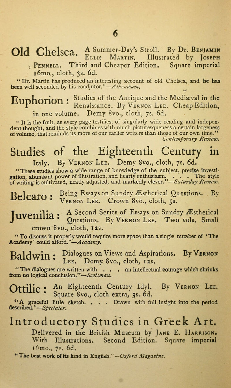 old Chelsea, a Summer-Da/s Stroll. By Dr Benjamin hLLis Martin. Illustrated by Joseph , Pennell. Third and Cheaper Edition, Square imperial l6mo., cloth, 3s. 6d. Dr. Martin has produced an interesting account of old Chelsea, and he has been well seconded by his coadjutor.—Athenceum, l^nnlinrinn • ^^^^^^^ of the Antique and the Mediaeval in the 1 * Renaissance. By Vernon Lee. Cheap Edition, in one volume. Demy 8vo., cloth, 7s. 6d. •' It is the fruit, as every page testifies, of singularly wide reading and indepen- dent thought, and the style combines with much picturesqueness a certain largeness of volume, that reminds us more of our earlier writers than those of our own time. Contemporary Review. Studies of the Eighteenth Century in Italy. By Vernon Lee. Demy 8vo., cloth, 7s. 6d. These studies show a wide range of knowledge of the subject, precise investi- gation, abundant power of illustration, and hearty enthusiasm. . . . The style of writing is cultivated, neatly adjusted, and markedly clever.—Saturday Review, TKfAnam • Being Essays on Sundry iEsthetical Questions. By DClCaiO . Vernon Lee. Crov^n 8vo., cloth, 5s. Tn\7Pnilli3 • ^ Second Series of Essays on Sundry ./Esthetical JUVCllllia. Questions. By Vernon Lee. Two vols. Small crown 8vo., cloth, 12s. To discuss it properly would require more space than a single nunber of ' The Academy' could Eifford.—Academy. Raldwin • I^i^^ogues on Views and Aspirations. ByViRNON Lee. Demy 8vo., cloth, 12s. The dialogues are written with . . , an intellectual courage which shrinks from no logical conclusion.—Scotsman. Ottilie • ^^ Eighteenth Century Idyl. By Vernon Lee. * Square 8vo., cloth extra, 3s. 6d. *'A graceful little sketch. . . . Drawn with full insight into the period described.''—Spectator. Introductory Studies in Greek Art. Delivered in the British Museum by Jane E. Harrison, With Illustrations. Second Edition. Square imperial K'^mo., 7». 6d. The best work of its kind in Kng^h. —Oxford Magatint.