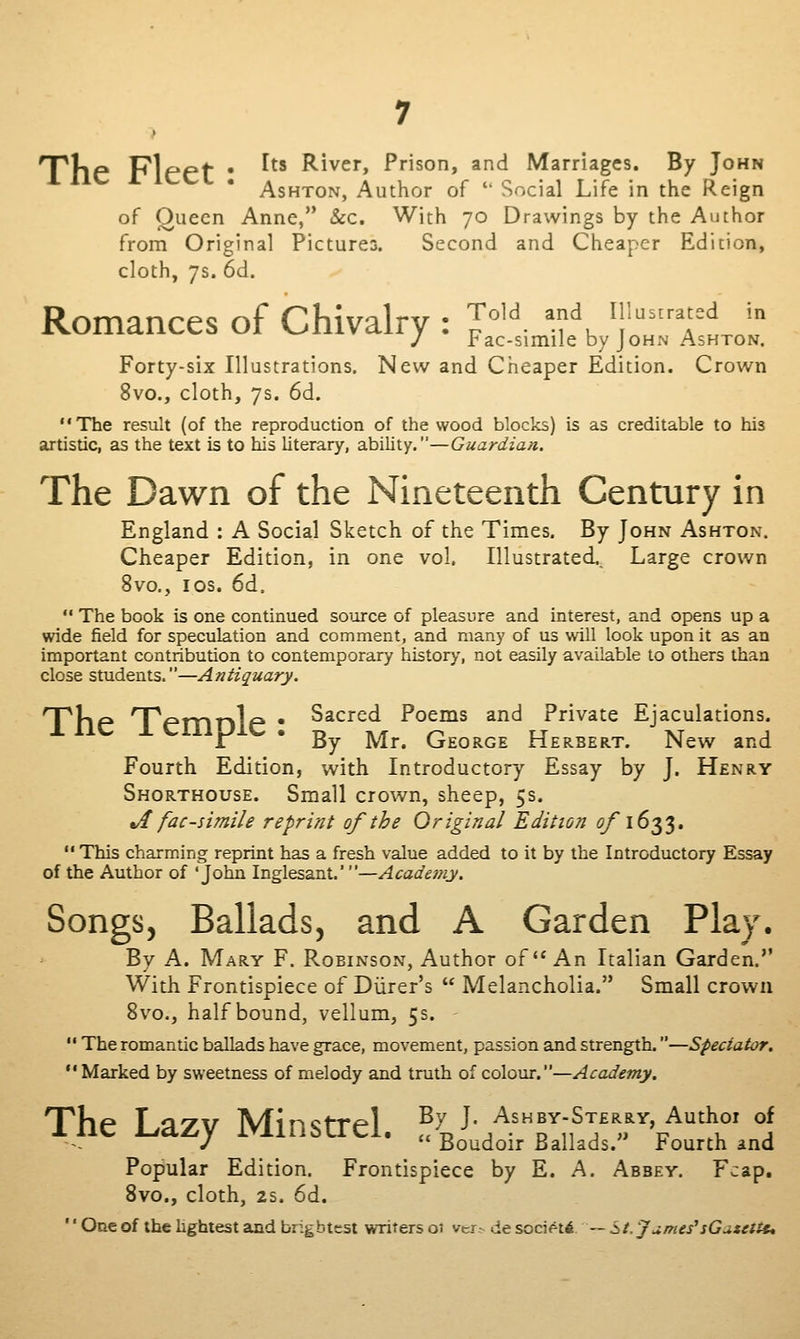 T^llP Pipef • ^^' River, Prison, and Marriages. By John AsHTON, Author of  Social Life in the Reign of Queen Anne, &:c. With 70 Drawings by the Author from Original Pictures. Second and Cheaper Edition, cloth, 7$. 6d. Romances of Chivalry : I^^'^. '.f, ^\''ftJ^ J Fac-simile by JoHxV Ashton. Forty-six Illustrations. New and Cheaper Edition. Crown 8vo., cloth, 7s. 6d. The result (of the reproduction of the wood blocks) is as creditable to his artistic, as the text is to his literary, ability.—Guardian. The Dawn of the Nineteenth Century in England : A Social Sketch of the Times. By John Ashton. Cheaper Edition, in one vol. Illustrated,, Large crown 8vo., los. 6d.  The book is one continued soixrce of pleasure and interest, and opens up a wide field for speculation and comment, and many of us will look upon it as an important contribution to contemporary histor>', not easily available to others than close students.—Antiquary. npUp npprnr>1p • S^^^^^^ Poems and Private Ejaculations. 1 * By Mr. George Herbert. New and Fourth Edition, with Introductory Essay by J. Henry Shorthouse. Small crown, sheep, 5s. Jt fac-simile reprint of the Original Edition ^1633.  This charming reprint has a fresh value added to it by the Introductory Essay of the Author of 'John Inglesant.'—Academy, Songs, Ballads, and A Garden Play. By A. Mary F. Robinson, Author of An Italian Garden. With Frontispiece of Diirer's  Melancholia. Small crown 8vo., half bound, vellum, 5s. •' The romantic ballads have grace, movement, passion and strength.—Spectator. Marked by sweetness of melody and truth of colour.—Academy. The Lazy Minstrel. ^n^'/'^rif^'fV^^' °J /  Boudoir Ballads. l*ourth and Popular Edition. Frontispiece by E. A. Abbey. Fcap. 8vo., cloth, 2s. 6d. '' One of the hghtest and bngbtest writers 01 ver^ de socif-t6 — St. Jumes'sGatcttu