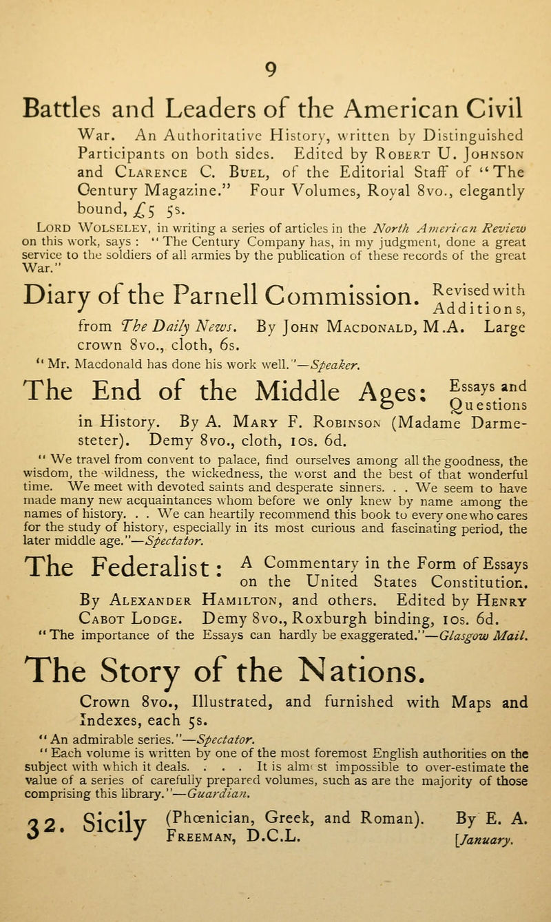 Battles and Leaders of the American Civil War. An Authoritative History, written by Distinguished Participants on both sides. Edited by Robert U. Johnson and Clarence C. Buel, of the Editorial Staff of The Century Magazine. Four Volumes, Royal 8vo., elegantly bound, j^5 5s. Lord Wolseley, in writing a series of articles in the North Ameriran Review on this work, says : The Century Company has, in my judgment, done a great service to the soldiers of all armies by the publication of these records of the great War. Diary of the Parnell Commission. R^j^^^^^i^h J Additions, from The Daily Nezvs. By John Macdonald, M.A. Large crown 8vo., cloth, 6s. '' Mr. Macdonald has done his work well.'—Speaker. The End of the Middle Ages: Assays and O (Questions in History. By A. Mary F. Robinson (Madame Darme- steter). Demy 8v^o., cloth, los. 6d. We travel from convent to palace, find ourselves among all the goodness, the wisdom, the wildness, the wickedness, the worst and the best of that wonderful time. We meet with devoted saints and desperate sinners. . . We seem to have made many new acquaintances whom before we only knew by name among the names of history. . . We can heartily recommend this book to every one who cares for the study of history, especially in its most curious and fascinating period, the later middle age.—Spectator. The Kederahst • ^ Commentary in the Form of Essays on the United States Constitution. By Alexander Hamilton, and others. Edited by Henry Cabot Lodge. Demy 8vo., Roxburgh binding, los. 6d. The importance of the Essays can hardly be exaggerated.—Glasgow Mail. The Story of the Nations, Crown 8vo., Illustrated, and furnished with Maps and Indexes, each 5s. An admirable series.—Spectator. Each volume is written by one of the most foremost English authorities on the subject with which it deals. . . . It is aim- st impossible to over-estimate the value of a series of carefully prepared volumes, such as are the majority of those comprising this library.—Guardiau. 32 Sicilv (Phoenician, Greek, and Roman). By E. A. y Freeman, D.C.L. {^January.