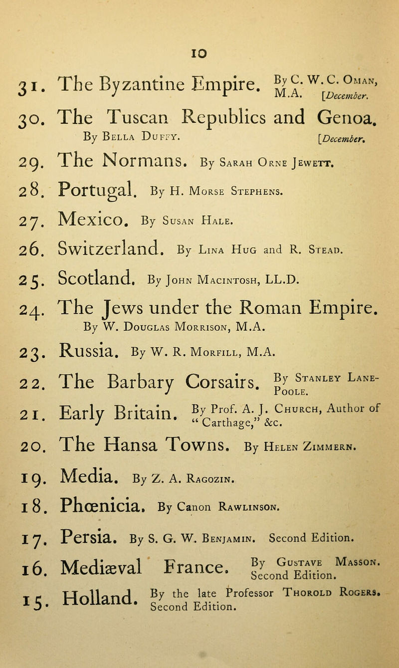 Qi. The Byzantine Empire. By^.w.c.OMAN, •^ J r M.A. \peccmber. 30. The Tuscan Republics and Genoa. By Bella Duffy. {^December, 29. The Normans. By Sarah Orne jewett. 28. Portugal. By H. Morse Stephens. 27. Mexico. By Susan Hale. 26. Switzerland. By Lina HuG and R. Stead. 25. Scotland, By John Macintosh, LL.D. 24. The Jews under the Roman Empire. By W. Douglas Morrison, M.A. 2 3 . Russia. By W. R. Morfill, M.A. 2 2. The Barbary Corsairs, p^,,^™''''^'''' 21. Early Britain. By Prof. a. J Church, Author of /  Carthage, &c. 20. The Hansa Towns. By Helen zimmern. 19. Media. By z. a. Ragozin. I 8 . Phoenicia. By Canon Rawlinson. I 7. Persia. By S. G. W. benjamin. Second Edition. T<S Merli3-va1 France ^^ Gustave Masson. 10. ivieaiaevai riaiicc. second Edition. ^ - Ur^lloT^rl By the late Professor Thorold Rogers. 15. HOiland. second Edition.