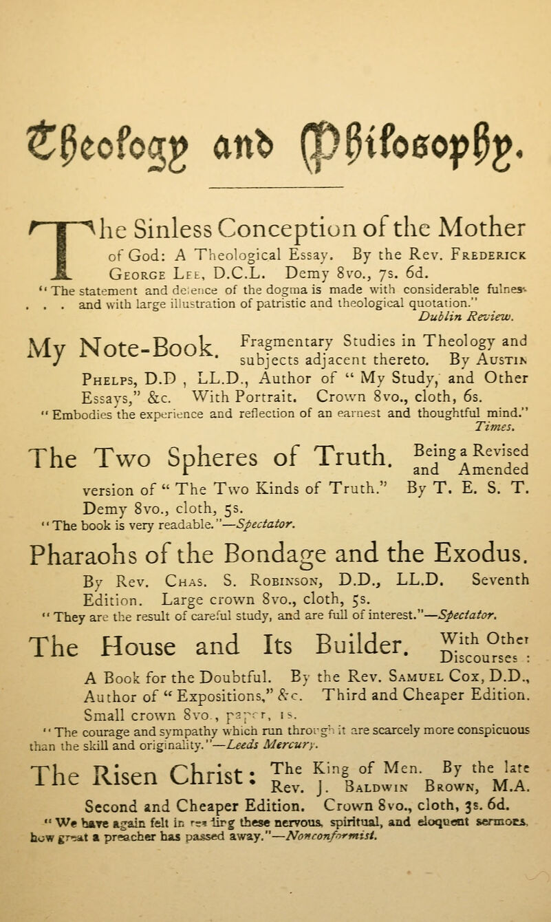 ^^eofogg an^ ^^ifoeoppg. The Sinless Conception of the Mother of God: A Theological Essay. By the Rev. Frederick George Lee, D.C.L. Demy 8vo., 7s. 6d.  The statement and de.ence of the dogma is made with considerable fulness- . . . and with large illustration of patristic and theological quotation. Dublin Review. \IV Note-Book Fragmentary Studies in Theology and *■ y '' ' subjects adjacent thereto. By AusTih Phelps, D.D , LL.D., Author of  iVIy Study,' and Other Essays, &c. With Portrait. Crown 8vo., cloth, 6s.  Embodies the experience and reflection of an earnest and thoughtful mind. Times, The Two Spheres of Truth. ^T^ a Revised r and Amended version of  The Two Kinds of Truth. By T. E. S. T. Demy 8vo., cloth, 5s. The book is very readable,—Spectator. Pharaohs of the Bondage and the Exodus. By Rev. Chas. S. Robinson, D.D., LL.D. Seventh Edition. Large crown 8vo., cloth, 5s.  They are the result of careful study, and are full of interest.—Spectator. The House and Its Builder. ^1™' A Book for the Doubtful. By the Rev. Samuel Cox, D.D., Author of  Expositions, kc Third and Cheaper Edition. Small crown Svo., p2r; r, is. The courage and sympathy which run throrg. it are scarcely more conspicuous than the skill and originality.—Z-^^t/j Mercury. The Risen Christ- '^^^ ^'^^ °^ ^'''- ^^ '^' ^^'' ine iS^lbCn V^mibL, ^^^^^ j Baldwin Brown, M.A. Second and Cheaper Edition. Crown 8vo., cloth, 3s. 6d.  We hftTtt again felt in rs^-Urg these nervous, spiritual, and eioqucot sermots, howgrrKit a preacher has passed away,—Nonconf-yi'mist.