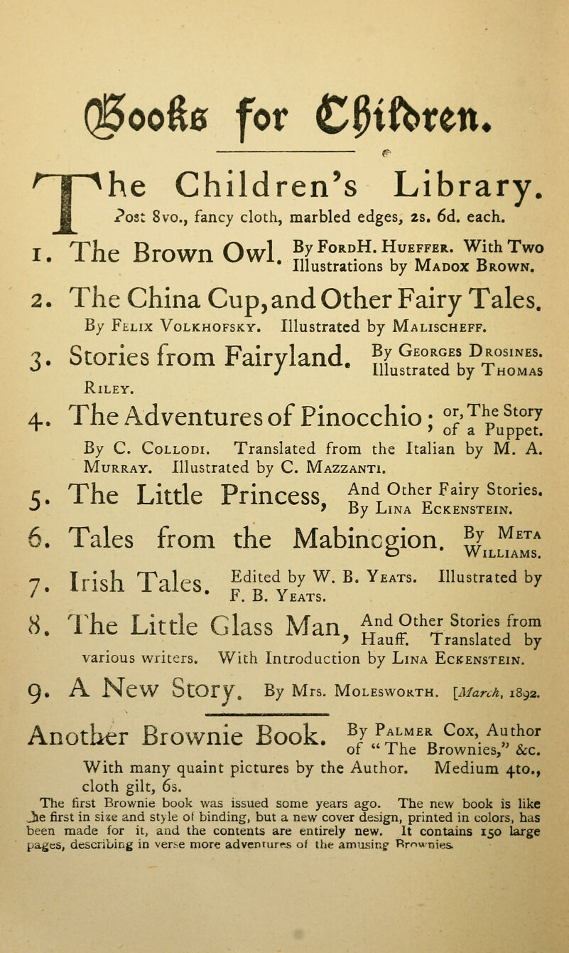 Q5ooft0 for C^ift>rett» The Children's Library. ?ost 8vo., fancy cloth, marbled edges, 2s. 6d. each. 1. The Brown Owl. ^f^rf-^'^v, m' '^i*'^'° Illustrations by Madox Brown. 2. The China Cup, and Other Fairy Tales. By Felix Volkhofsky. Illustrated by Malischeff. 3. Stories from Fairyland. By Georges Drosines. ^ J Illustrated by Thomas Riley. 4. The Adventures of Pinocchio; l^^^^ ^^'^ •^ ' or a ruppet. By C. CoLLODi. Translated from the Italian by M. A. Murray. Illustrated by C. Mazzanti. 5. The Little Princess. And other Fairy stories. -' 'By LlNA ILCKENSTEIN. 5. Tales from the Mabincgion. ,^J ^^ O Williams. 7 Irish Tales Edited by W. B. Yeats. Illustrated by ' * • F. B. Yeats. 8. l^he Little Glass Man, And other stories from > Haufr. Translated by various writers. With Introduction by Lina Eckenstein. 9. A New Story. By Mrs. Moleswokth. {March, iS^z. Another Brownie Book. ^/J^ff^^^^^^'.^?/^^' of The Brownies, &c. With many quaint pictures by the Author. Medium 4to., cloth gilt, 6s. The first Brownie book was issued some years ago. The new book is hke Jie first in sixe and style of binding, but a new cover design, printed in colors, has been made for it, and the contents are entirely new. It contains 150 large pages, describing in verse more adventures of the amusinf Rrnwnies