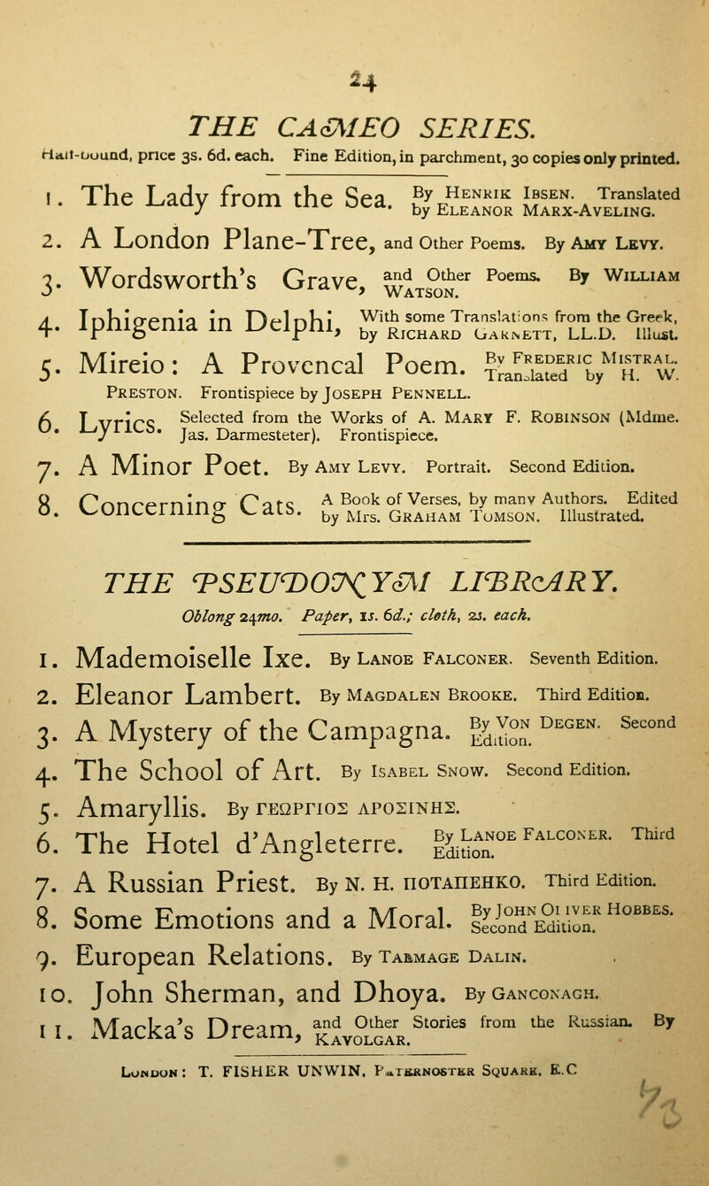 H THE CA^IEO SERIES. HiAii-uound, pncc 3S. 6d. each. Fine Edition, in parchment, 30 copies only printed. !. The Lady from the Sea. By Henkik Ibsen Translated J i.iaw Kj^u.. Y,y Eleanor Marx-Aveling. 2. A London Plane-Tree, and other Poems. By amy levy. 3. Wordsworth's Grave, ^Itsw^' ^°^°^ ^^ William 4Tr-»l-»ifriani'a ir« T^/^ItaKi With some Translations from the Greek, . ipnigenia in i^eipni, ^^ rjchard caknett. ll.d. must. 5. Mireio: A Provencal Poem. ^LSa^e^V'^rw; Preston. Frontispiece by Joseph Pennell. 6 I VricS Selected from the Works of A. Mary F. Robinson (Mdme. J-'jrllL.lj. jy^g^ Darmesteter). Frontispiece. 7. A Minor Poet. By amy levy. Portrait. Second Edition. 8r^r\r>r-^rninrr (^ofc ^ Book of Verses, by many Authors. Edited . V-'UlJLCllllllg V^dLb. by Mrs. Graham ToMSON. Illustrated. THE TSEUTiOU^YoM LI'BRqARY. Oblong 2^mo. Paper, is. 6d.; cloth, 2J. each. 1. Mademoiselle Ixe. By Lanoe falconer, seventh Edition. 2. Eleanor Lambert. By Magdalen Brooke. Third Edition. 3. A Mystery of the Campagna. ^y.^^. ''°'^''- ^''°' 4. The School of Art. By Isabel Snow. Second Edition. 5. Amaryllis. By rEQPnos aposinhs. 6. The Hotel d'Angleterre. ISidoT^''^'''''''- ™'' 7. A Russian Priest. By N. H. nOXAnEHKO. Third Edition. 8. Some Emotions and a Moral. ^^onlS^ol'''^^'' 9. European Relations. By tarmage dalin. 10. John Sherman, and Dhoya. ByGANcoxACH. 11. xMacka's Dream, ^KAvS!GrR.^'°'' ''°' ^^ ^'^ ^^ Lonuon: T. fisher UNWIN. P^tsknoster Square. E.C