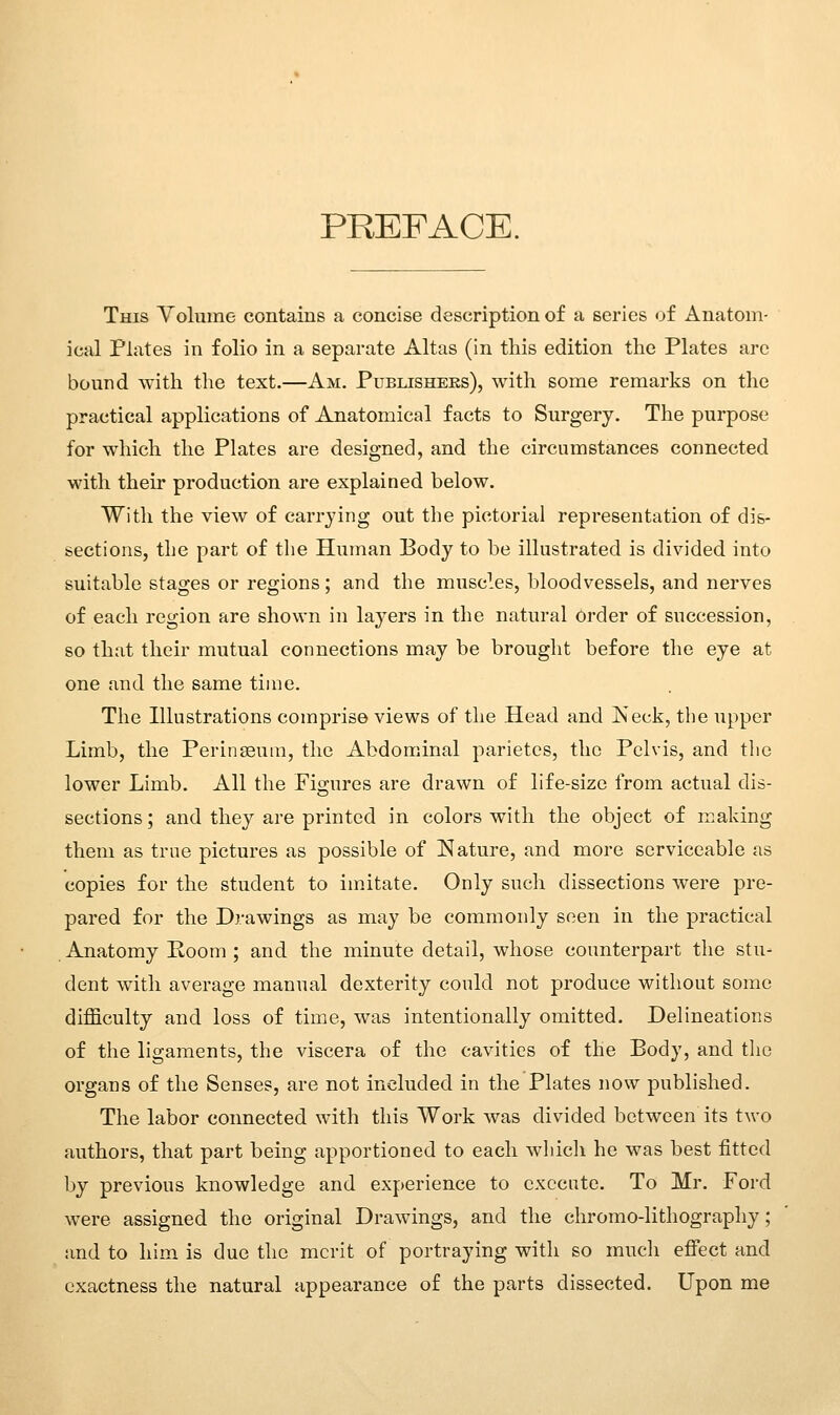 PREFACE. This Yolume contains a concise description of a series of Anatom- ical Plates in folio in a separate Altas (in this edition the Plates arc bourd with the text.—Am. Publishebs), with some remarks on the practical applications of Anatomical facts to Surgery. The purpose for which the Plates are designed, and the circumstances connected with their production are explained below. Witli the view of carrying out the pictorial representation of dis- sections, the part of the Human Body to be illustrated is divided into suitable stages or regions; and the muscles, bloodvessels, and nerves of each region are shown in layers in the natural Order of succession, so that their mutual connections may be brought before the eye at one and the same time. The Illustrations comprise views of the Head and Neck, the upper Limb, the Perinseum, the Abdominal parietcs, the Pelvis, and the lower Limb. All the Figures are drawn of life-size from actual dis- sections ; and they are printed in colors with the object of making them as true pictures as possible of Nature, and more serviceable as copies for the student to imitate. Only such dissections were pre- pared for the Drawings as may be commonly seen in the practical Anatomy Room ; and the minute detail, whose counterpart the stu- dent with average manual dexterity could not produce without some difficulty and loss of time, was intentionally omitted. Delineations of the ligaments, the viscera of the cavities of the Body, and the organs of the Senses, are not included in the Plates now published. The labor connected with this Work was divided between its two authors, that part being apportioned to each which he was best fitted by previous knowledge and experience to execute. To Mr. Ford were assigned the original Drawings, and the chromo-lithography; and to him is due the merit of portraying with so much effect and exactness the natural appearance of the parts dissected. Upon me