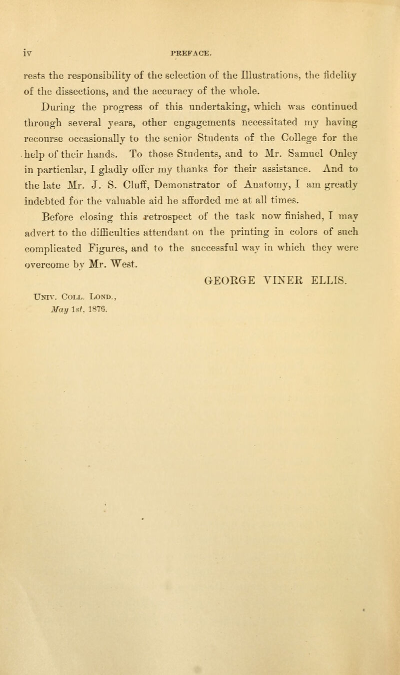 rests the responsibility of the selection of the Illustrations, the fidelity of the dissections, and the accuracy of the whole. Dui'ing the progress of this undertaking, which was continued through several years, other engagements necessitated my having recourse occasionally to the senior Students of the College for the . help of their hands. To those Students, and to Mr. Samuel Onley in particular, I gladly offer my thanks for their assistance. And to the late Mr. J. S. Cluif, Demonstrator of Anatomy, I am greatly indebted for the valuable aid he afforded me at all times. Before closing this -retrospect of the task now finished, I may advert to the diflBculties attendant on the printing in colors of such complicated Figures, and to the successful way in which they were overcome by Mr. West. GEORGE YINER ELLIS. Unh'. Coll. Lond., May \st. 1876.