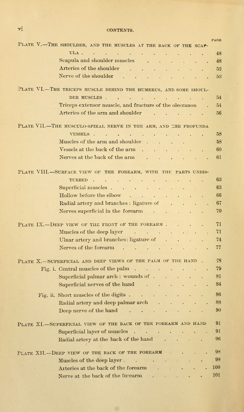 PAGE Plate V.—The shoulder, and the muscles at the back of the scap- ula 48 Scapula and shoulder muscles 48 Arteries of the shoulder 52 Nerve of the shoulder 68 ?LATE VI.—The triceps muscle behind the humerus, anu some shoul- der MUSCLES 54 Triceps extensor muscle, and fracture of the olecranon . 54 Arteries of the arm and shoulder ..... 56 Plate VII.—The musculo-spiral nerve in the arm, and the profunda VESSELS 58 Muscles of the arm and shoulder .... 58 Vessels at the back of the arm 60 Nerv'es at the back of the arm 61 Plate VIII.—Surface view of the forearm, with the, parts undis- turbed 63 Superficial muscles 63 Hollow before the elbow 66 Radial artery and branches : ligature of .... 67 Nerves superficial in the forearm . . . . . 70 Plate IX.—Deep view of the front of the forearm .... 71 Muscles of the deep layer 71 Ulnar artery and branches: ligature of ... . 74 Nerves of the forearm 77 Plate X.—Superficial and deep views of the palm of the hand . 78 Fig. i. Central muscles of the palm 79 Superficial palmar arch : wounds of 81 Superficial nerves of the hand 84 Fig. ii. Short muscles of the digits 86 Radial artery and deep palmar arch 88 Deep nerve of the hand 90 Plate XI.—Superficla.l view of the back of the forearm and hand 91 Superficial layer of muscles 91 Radial artery at the back of the hand .... 96 Plate XII.—Deep view of the back of the forearm .... 98 Muscles of the deep layer . . ..... 98 Arteries at the back of the forearm ..... 100 Neiwe at the back of the forearm , . . . . 101