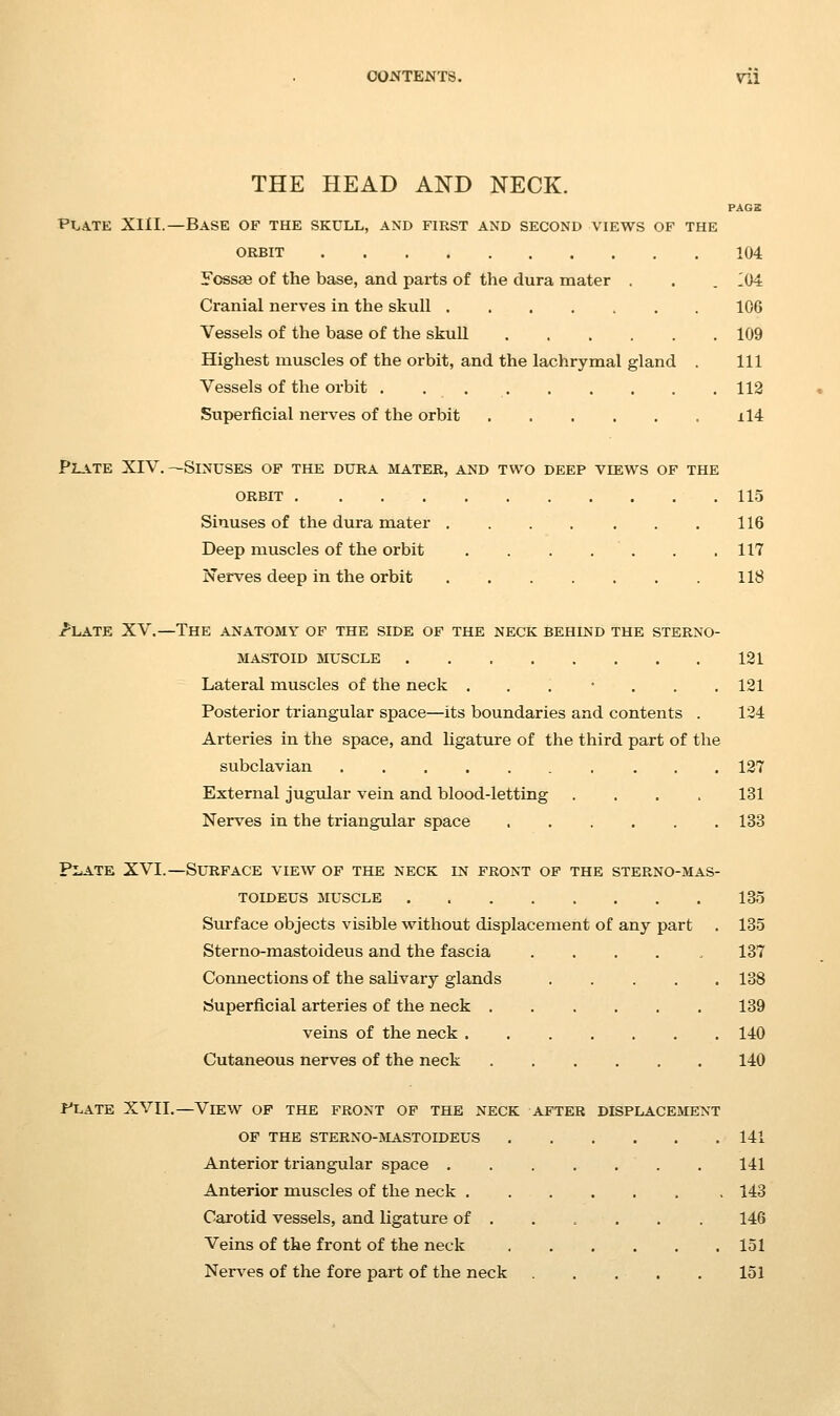 THE HEAD AND NECK. PA62 Pirate XIII.—Base of the skull, and first and second views of the ORBIT 104 Yossge of the base, and parts of the dura mater . . . 104 Cranial nerves in the skull 106 Vessels of the base of the skuU 109 Highest muscles of the orbit, and the lachrymal gland . Ill Vessels of the orbit 112 Superficial nerves of the orbit il4 Plvte XIV.—Sinuses of the dura mater, and two deep views of the ORBIT 115 Sinuses of the dura mater 116 Deep muscles of the orbit . . , . . . .117 Nerves deep in the orbit 118 jr'LATE XV.—The anatomy of the side of the neck behind the sterno- MASTOID MUSCLE 121 Lateral muscles of the neck ....... 121 Posterior triangular space—its boundaries and contents . 124 Arteries in the space, and ligature of the third part of the subclavian 127 External jugular vein and blood-letting .... 131 Nerves in the triangular space 133 Plate XVI.—Sutiface view of the neck in front of the sterno-mas- TOIDEUS aruscLE 135 Surface objects visible without displacement of any part . 135 Sterno-mastoideus and the fascia . . . . , 137 Connections of the saUvary glands 138 Superficial arteries of the neck 139 veins of the neck 140 Cutaneous nerves of the neck 140 F'late XVII.—View of the front of the neck after displacement OF the sterno-mastoideus 141 Anterior triangular space 141 Anterior muscles of the neck 143 Carotid vessels, and ligature of ..... . 146 Veins of the front of the neck 151 NerA^es of the fore part of the neck 151