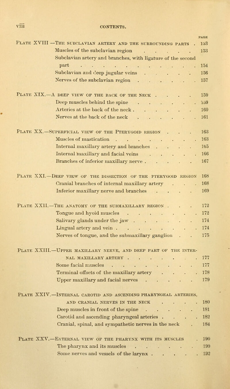 PAGE Plate XVIII —The subclavian artery and the surrounding parts . 153 Muscles of the subclavian region 153 Subclavian arterj^ and branches, with ligature of the second part . 154 Subclavian and deep jugular veins ....'. 156 Nerves of the subclavian region . . . ... . 157 Plate XIX.—A deep view of the back of the neck .... 159 Deep muscles behind the spine 159 Arteries at the back of the neck 160 Nerves at the back of the neck 161 Plate XX.—Superficial view of the Pterygoid region . . . 163 Muscles of mastication 163 Internal maxillary artery and branches .... 165 Internal maxillary and facial veins ..... 166 Branches of inferior maxillary neive 167 Plate XXI.—Deep view of the dissection of the pterygmdid region 168 Cranial branches of internal maxillary artery . . . 168 Inferior maxillary nerve and branches .... 169 Plate XXII.—The anatomy of the submaxillary region , . . 173 Tongue and hyoid muscles ....... 172 Salivary glands under the jaw 174 Lingual artery and vein 174 Nerves of tongue, and the submaxillary ganglion , . 175 Plate XXIII.—Upper maxillary nerve, and deep part of the inter- nal MAXILLARY ARTERY 177 Some facial muscles 177 Terminal offsets of the maxillary artery , . . .178 Upper maxillary and facial nerves 179 Plate XXIV.—Internal carotid and ascending pharyngeal arteries, and cranial nerves in the neck . . . .180 Deep muscles in front of the spine 181 Carotid and ascending pharyngeal arteries .... 182 Cranial, spinal, and sympathetic nerves in the neck . 184 Plate XXV.—External view of the pharynx with its muscles . 190 The pharynx and its muscles 190 Some nerves and vessels of the larynx 192