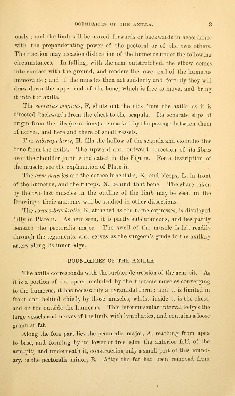 ously ; and the limb will be luoved forwards or backwards in accordance with the preponderating power of the pectoral or of the two others. Their action may occasion dislocation of the humerus under the following circumstances. In falling, with the arm outstretched, the elbow comes into contact with the ground, and renders the lower end of the humerus immovable ; and if the muscles then act suddenly and forcibly they will draw down the upper end of the bone, which is free to move, and bring it into tlic axilla. The serraius magnus, F, shuts out the ribs from the axilla, as it is directed backwards from the chest to the scapula. Its separate slips of origin from the ribs (serrations) are marked by the passage between them of nerve.-, and here and there of small vessels. The subscapidaris, H, fills the hollow of the scapula and excludes this bone from the ::xillc. The upward and outward direction of its fibres over the diouldor ;oint is indicated in the Figure. For a description of the muscle, see the explanation of Plate ii. The ann. muscles are the coraco-brachialis, K, and biceps, L, in front of the liumorus, and the triceps, N, behmd that bone. The share taken by the two last muscles in the outline of the limb may be seen m the Drawing : their anatomy will be studied in other dissections. The coraco-braclnalis, K, attached as the name expresses, is displayed fully in Plate ii. As here seen, it is partly subcutaneous, and lies partly beneath the pectoralis major. The swell of the muscle is felt readily through the teguments, and serves as the surgeon's guide to the axillary artery along its inner edge, BOUNDAEIES OF THE AXILLA. The axilla corresponds with the surface depression of the arm-pit. As it is a portion of the space included by the thoracic muscles converging to the humerus, it has necessarily a pyramidal form ; and it is limited in front and behind chiefly by those muscles, whilst inside it is the chest, and on the outside the humerus. This intermuscular interval lodges the large vessels and nerves of the limb, with lymphatics, and contains a loose granular fat. Along the fore part lies the pectoralis major, A, reaching from apex to base, and forming by its lower or free edge the anterior fold of the arm-pit; and underneath it, constructing only a small part of this bound- ary, is the pectoralis minor, B. After the fat had been removed from