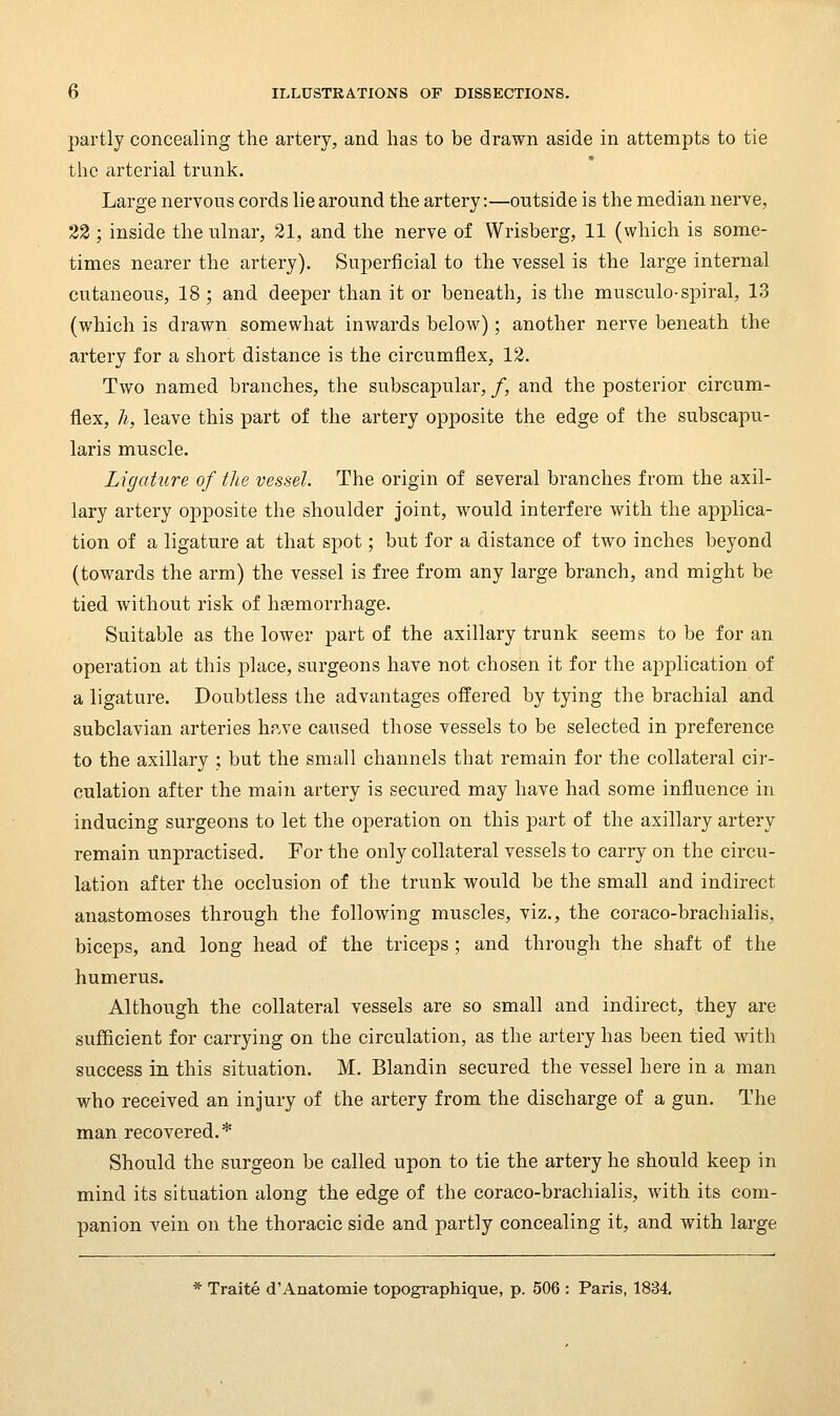 partly concealing the artery, and has to be drawn aside in attempts to tie the arterial trunk. Large nervous cords lie around the artery:—outside is the median nerve, 23 ; inside the ulnar, 21, and the nerve of Wrisberg, 11 (which is some- times nearer the artery). Superficial to the vessel is the large internal cutaneous, 18 ; and deeper than it or beneath, is the musculo-spiral, 13 (which is drawn somewhat inwards below); another nerve beneath the artery for a short distance is the circumflex, 12. Two named branches, the subscapular, /, and the posterior circum- flex, h, leave this part of the artery opposite the edge of the subscapu- laris muscle. Ligature of the vessel. The origin of several branches from the axil- lary artery opposite the shoulder joint, would interfere with the applica- tion of a ligature at that spot; but for a distance of two inches beyond (towards the arm) the vessel is free from any large branch, and might be tied without risk of haemorrhage. Suitable as the lower part of the axillary trunk seems to be for an operation at this place, surgeons have not chosen it for the application of a ligature. Doubtless the advantages offered by tying the brachial and subclavian arteries hp.ve caused those vessels to be selected in preference to the axillary ; but the small channels that remain for the collateral cir- culation after the main artery is secured may have had some influence in inducing surgeons to let the operation on this part of the axillary artery remain unpractised. For the only collateral vessels to carry on the circu- lation after the occlusion of the trunk would be the small and indirect anastomoses through the following muscles, viz., the coraco-brachialis, biceps, and long head of the triceps ; and through the shaft of the humerus. Although the collateral vessels are so small and indirect, they are sufficient for carrying on the circulation, as the artery has been tied with success in this situation. M. Blandin secured the vessel here in a man who received an injury of the artery from the discharge of a gun. The man recovered.* Should the surgeon be called upon to tie the artery he should keep in mind its situation along the edge of the coraco-brachialis, with its com- panion vein on the thoracic side and partly concealing it, and with large * Traite d'Anatomie topographique, p. 506 : Paris, 1834,