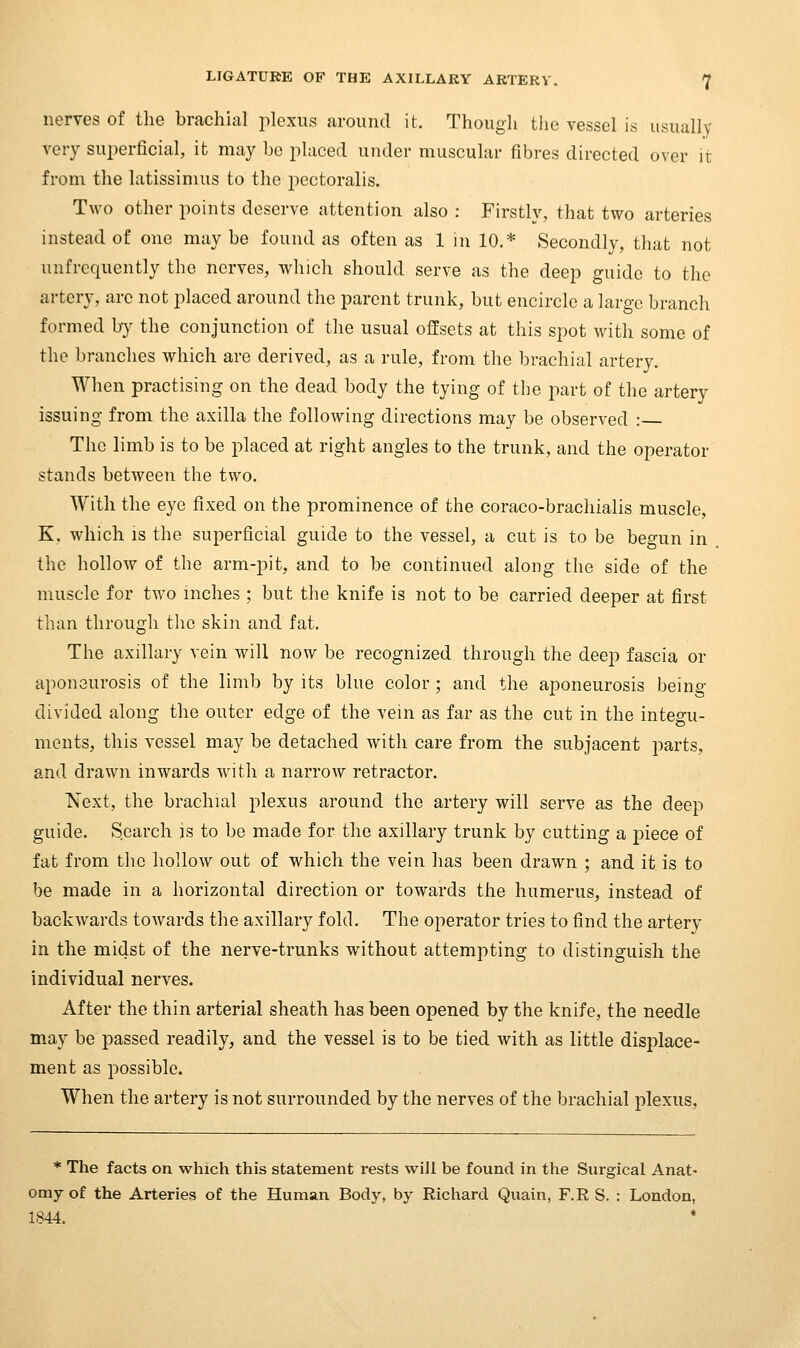 nerves of tlie brachial plexus around it. Though the vessel is usually very superficial, it may be placed under muscular fibres directed over it from the latissimus to the pectoralis. Two other points deserve attention also : Firstly, that two arteries instead of one may be found as often as 1 in 10.* Secondly, that not unfrequently the nerves, which should serve as the deep guide to the artery, arc not placed around the parent trunk, but encircle a laro-c branch formed by the conjunction of the usual offsets at this spot with some of the branches which are derived, as a rule, from the brachial artery. When practising on the dead body the tying of the part of the artery issuing from the axilla the following directions may be observed : The limb is to be placed at right angles to the trunk, and the operator stands between the two. With the eye fixed on the prominence of the coraco-brachialis muscle, K, which is the superficial guide to the vessel, a cut is to be begun in the hollow of the arm-pit, and to be continued along the side of the muscle for two inches ; but the knife is not to be carried deeper at first than through the skin and fat. The axillary vein will now be recognized through the deep fascia or aponeurosis of the limb by its blue color ; and the aponeurosis being- divided along the outer edge of the vein as far as the cut in the integu- ments, this vessel may be detached with care from the subjacent parts, and drawn inwards with a narrow retractor. Next, the brachial plexus around the artery will serve as the deep guide. Search is to be made for the axillary trunk by cutting a piece of fat from the hollow out of which the vein has been drawn ; and it is to be made in a horizontal direction or towards the humerus, instead of backwards towards the axillary fold. The operator tries to find the artery in the midst of the nerve-trunks without attempting to distinguish the individual nerves. After the thin arterial sheath has been opened by the knife, the needle may be passed readily, and the vessel is to be tied with as little displace- ment as possible. When the artery is not surrounded by the nerves of the brachial plexus, * The facts on which this statement rests will be found in the Surgical Anat- omy of the Arteries of the Human Body, by Richard Quain, F.R S. : London, 1844. •