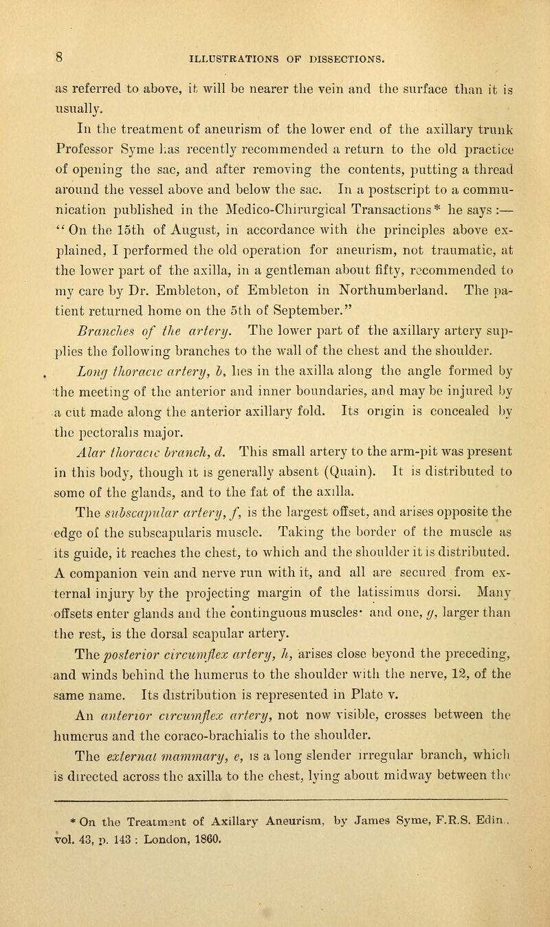 as referred to above, ifc will be nearer the vein and the surface than it is usnally. In the treatment of aneurism of the lower end of the axillary trunk Professor Syme l:as recently recommended a return to the old practice of opening the sac, and after removing the contents, j)utting a thread around the vessel above and below the sac. In a jDostscrij^t to a commu- nication published in the Medico-Chirurgical Transactions * he says :— On the loth of August, in accordance with the principles above ex- plained, I performed the old operation for aneurism, not traumatic, at the lower part of the axilla, in a gentleman about fifty, recommended to my care by Dr. Embleton, of Embleton in Northumberland. The pa- tient returned home on the oth of September. Branches of the artery. The lower part of the axillary artery sup- plies the following branches to the wall of the chest and the shoulder. Long thoracic artery, h, lies in the axilla along the angle formed by ;the meeting of the anterior and inner boundaries, and may be injured by a cut made along the anterior axillary fold. Its origin is concealed by the pectoralis major. Alar thoracic Ijranch, cl. This small artery to the arm-pit was present in this body, though it is generally absent (Quain). It is distributed to some of the glands, and to the fat of the axilla. The sulscaimlar artery, f, is the largest offset, and arises opposite the edge of the subscapularis muscle. Taking the border of the muscle as its guide, it reaches the chest, to which and the shoulder it is distributed. A companion vein and nerve run with it, and all are secured from ex- ternal injury by the projecting margin of the latissimus dorsi. Many •offsets enter glands and the continguous muscles- and one, (j, larger than the rest, is the dorsal scapular artery. . The posterior circumflex artery, //-, arises close beyond the preceding, and winds behind the humerus to the shoulder with the nerve, 12, of the same name. Its distribution is represented in Plato v. An anterior circumflex artery, not now visible, crosses between the humerus and the coraco-brachialis to the shoulder. The external mammary, c, is a long slender irregular branch, whicii is directed across the axilla to the chest, lying about midway between the * On the Treatment of Axillary Aneurism, by James Syme, F.R.S. Edin.. vol, 43, I), 143 : London, 1860.