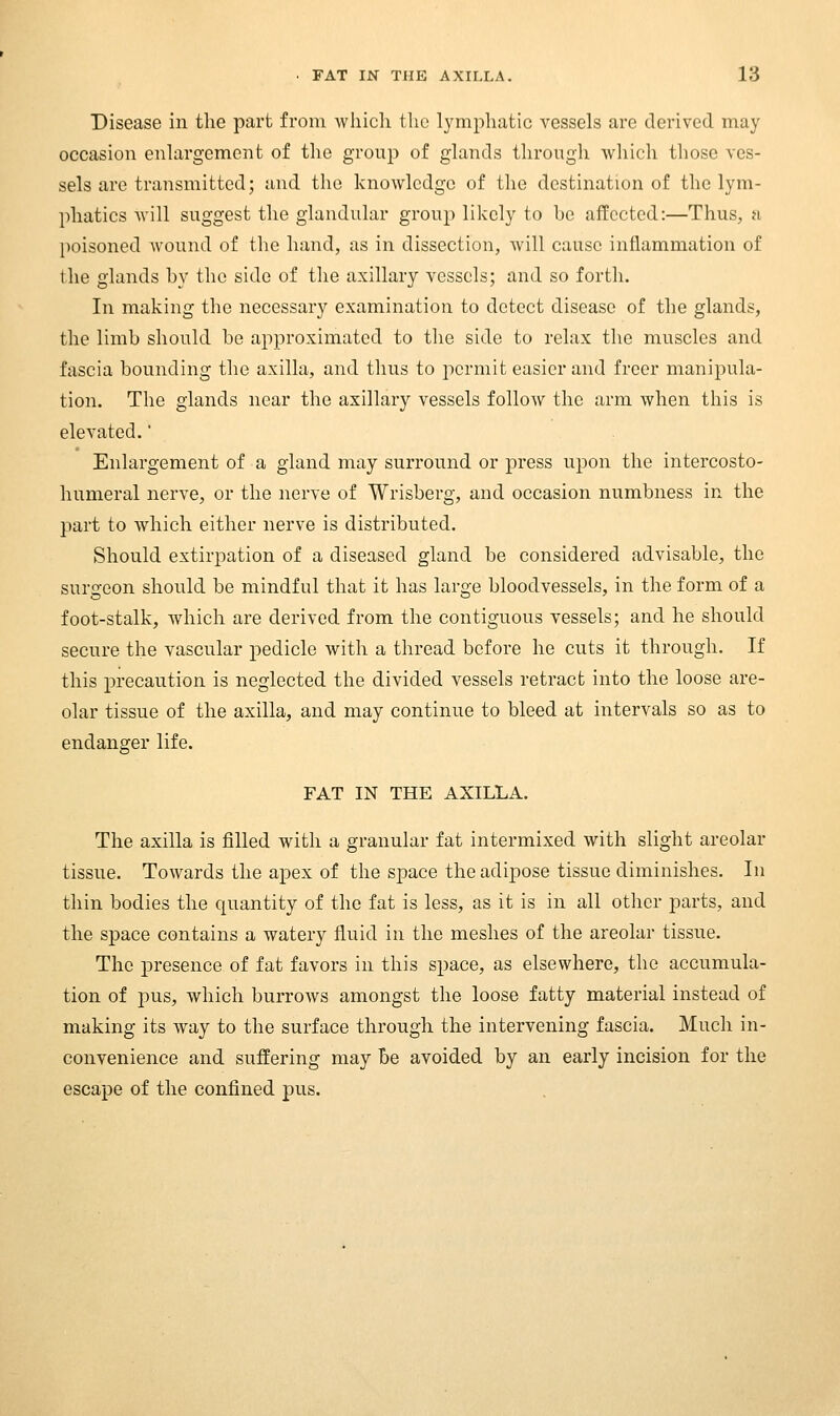 Disease in the part from which the lymphatic vessels are derived may occasion enlargement of the group of glands through which those ves- sels are transmitted; and the knowledge of the destination of the lym- phatics will suggest the glandular group likely to be affected:—Thus, a poisoned wound of the hand, as in dissection, Avill cause inflammation of the glands by the side of the axillary vessels; and so forth. In making the necessary examination to detect disease of the glands, the limb should be approximated to the side to relax the muscles and fascia bounding the axilla, and thus to permit easier and freer manipula- tion. The glands near the axillary vessels follow the arm when this is elevated.' Enlargement of a gland may surround or press upon the intercosto- humeral nerve, or the nerve of Wrisberg, and occasion numbness in the part to which either nerve is distributed. Should extirpation of a diseased gland be considered advisable, the surgeon should be mindful that it has large bloodvessels, in the form of a foot-stalk, which are derived from the contiguous vessels; and he should secure the vascular pedicle with a thread before he cuts it through. If this precaution is neglected the divided vessels retract into the loose are- olar tissue of the axilla, and may continue to bleed at intervals so as to endanger life. FAT IN THE AXILLA. The axilla is filled with a granular fat intermixed with slight areolar tissue. Towards the apex of the space the adipose tissue diminishes. In thin bodies the quantity of the fat is less, as it is in all other parts, and the space contains a watery fluid in the meshes of the areolar tissue. The presence of fat favors in this space, as elsewhere, the accumula- tion of pus, which burrows amongst the loose fatty material instead of making its way to the surface through the intervening fascia. Much in- convenience and suffering may Be avoided by an early incision for the escape of the confined pus.