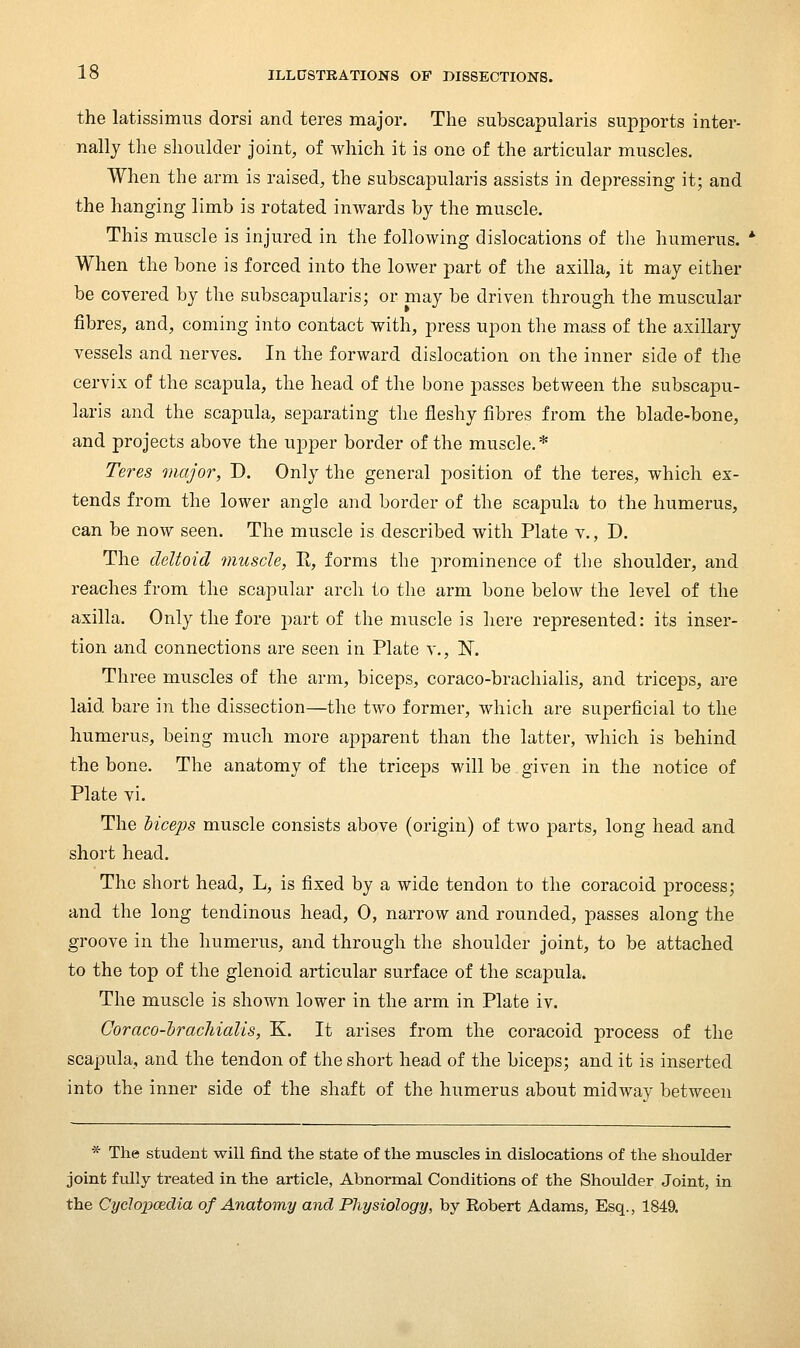 the latissimus dorsi and teres major. The subscapularis supports inter- nally the shoulder joint, of which it is one of the articular muscles. When the arm is raised, the subscapularis assists in depressing it; and the hanging limb is rotated inwards by the muscle. This muscle is injured in the following dislocations of the humerus. When the bone is forced into the lower part of the axilla, it may either be covered by the subscapularis; or may be driven through the muscular fibres, and, coming into contact with, press upon the mass of the axillary vessels and nerves. In the forward dislocation on the inner side of the cervix of the scapula, the head of the bone passes between the subscapu- laris and the scapula, separating the fleshy fibres from the blade-bone, and projects above the uj^per border of the muscle.* Teres major, D. Only the general position of the teres, which ex- tends from the lower angle and border of the scapula to the humerus, can be now seen. The muscle is described with Plate v., D. The deltoid muscle, R, forms the prominence of the shoulder, and reaches from the scapular arch to the arm bone below the level of the axilla. Only the fore part of the muscle is here represented: its inser- tion and connections are seen in Plate v., N. Three muscles of the arm, biceps, coraco-brachialis, and triceps, are laid bare in the dissection—the two former, which are superficial to the humerus, being much more apparent than the latter, which is behind the bone. The anatomy of the triceps will be given in the notice of Plate vi. The Mceps muscle consists above (origin) of two parts, long head and short head. The short head, L, is fixed by a wide tendon to the coracoid process; and the long tendinous head, 0, narrow and rounded, passes along the groove in the humerus, and through the shoulder joint, to be attached to the top of the glenoid articular surface of the scapula. The muscle is shown lower in the arm in Plate iv. Coraco-hracliialis, K. It arises from the coracoid process of the scapula, and the tendon of the short head of the biceps; and it is inserted into the inner side of the shaft of the humerus about midway between * The student will find the state of the muscles in dislocations of the shoulder joint fully treated in the article, Abnormal Conditions of the Shoulder Joint, in the Cyclopcedia of Anatomy and Physiology, by Robert Adams, Esq., 1849.