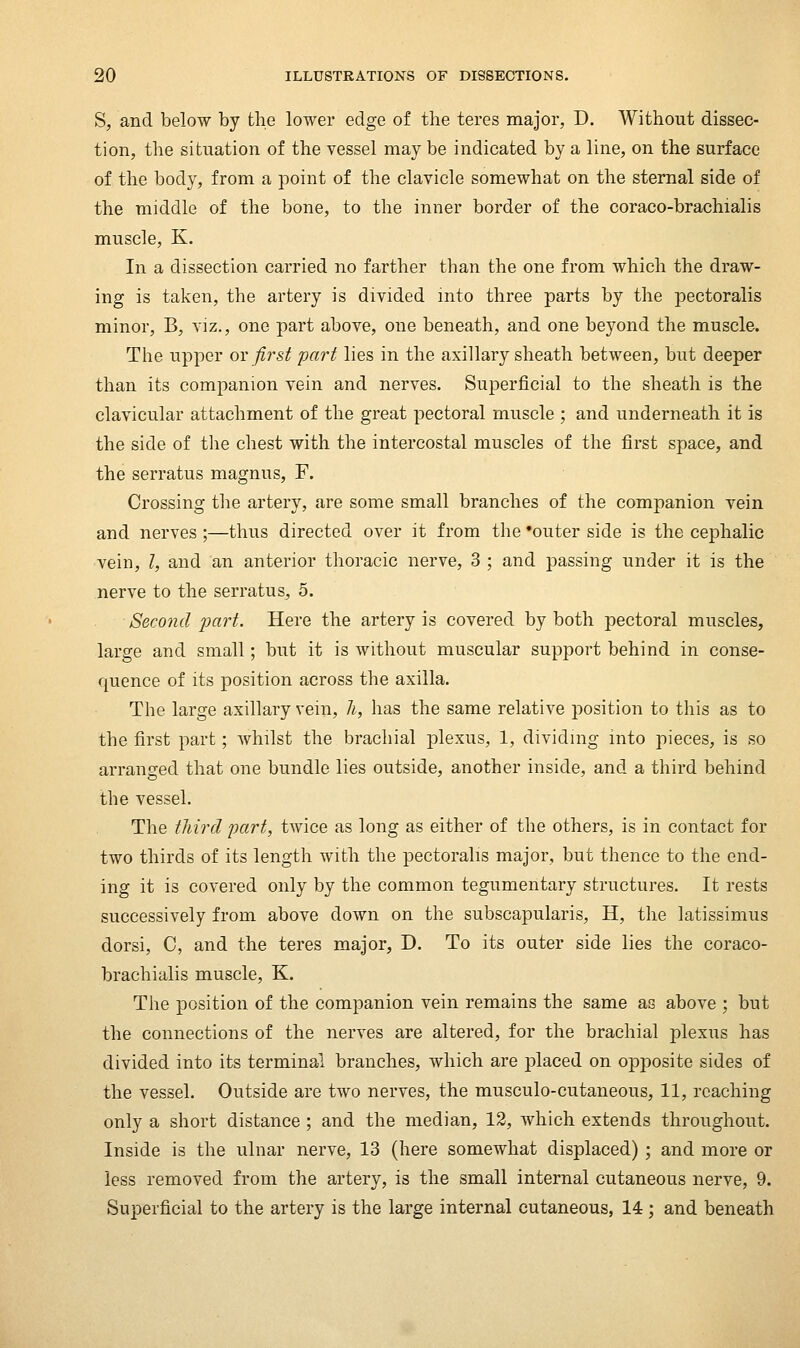 S, and below by tlie lower edge of the teres major, D. Without dissec- tion, the situation of the vessel may be indicated by a line, on the surface of the body, from a point of the clavicle somewhat on the sternal side of the middle of the bone, to the inner border of the coraco-brachialis muscle, K. In a dissection carried no farther than the one from which the draw- ing is taken, the artery is divided into three parts by the pectoralis minor, B, viz., one part above, one beneath, and one beyond the muscle. The upper or first part lies in the axillary sheath between, but deeper than its companion vein and nerves. Superficial to the sheath is the clavicular attachment of the great pectoral muscle ; and underneath it is the side of tlie chest with the intercostal muscles of the first space, and the serratus magnus, F. Crossing the artery, are some small branches of the companion vein and nerves ;—thus directed over it from the 'outer side is the cephalic vein, I, and an anterior thoracic nerve, 3 ; and passing under it is the nerve to the serratus, 5. Second part. Here the artery is covered by both pectoral muscles, large and small; but it is without muscular support behind in conse- quence of its position across the axilla. The large axillary vein, li, has the same relative position to this as to the first part; whilst the brachial plexus, 1, dividing into pieces, is so arranged that one bundle lies outside, another inside, and a third behind the vessel. The tliird part, twice as long as either of the others, is in contact for two thirds of its lengtli with tlie pectoralis major, but thence to the end- ing it is covered only by the common tegumentary structures. It rests successively from above down on the subscapularis, H, the latissimus dorsi, C, and the teres major, D. To its outer side lies the coraco- brachialis muscle, K. The position of the companion vein remains the same as above ; but the connections of the nerves are altered, for the brachial plexus has divided into its terminal branches, which are j)laced on opposite sides of the vessel. Outside are two nerves, the musculo-cutaneous, 11, reaching only a short distance ; and the median, 12, Avhich extends throughout. Inside is the ulnar nerve, 13 (here somewhat displaced); and more or less removed from the artery, is the small internal cutaneous nerve, 9. Superficial to the artery is the large internal cutaneous, 14 ; and beneath