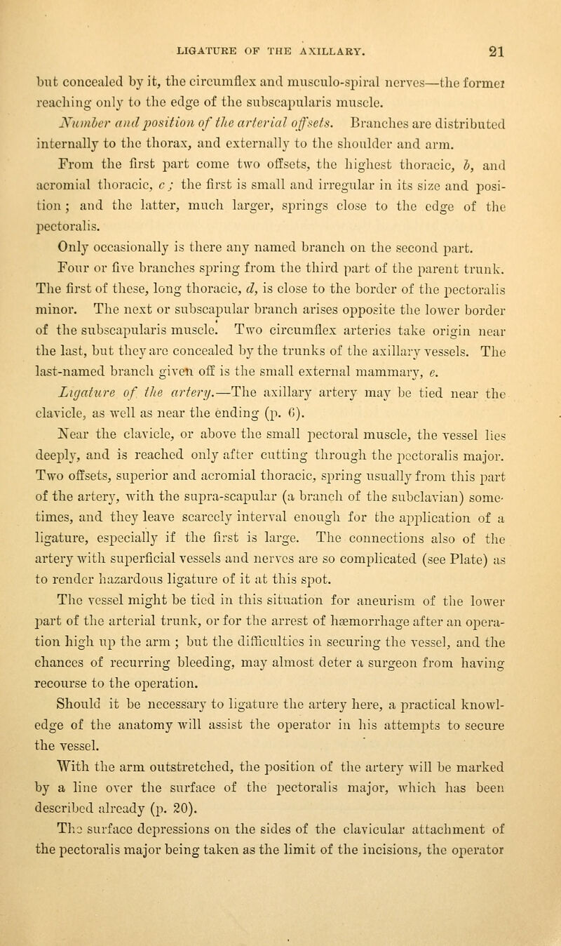 but concealed by it, the circumflex and musculo-spiral nerves—the formei reaching- only to the edge of the subscapularis muscle. Numhcr andijosition of tlie arterial offsets. Branches are distributed internally to the thorax, and externally to the shoulder and arm. From the first part come two offsets, the highest thoracic, l, and acromial thoracic, c ; the first is small and irregular in its size and posi- tion ; and the latter, much larger, springs close to the edge of the pectoralis. Only occasionally is there any named branch on the second part. Four or five branches spring from the third part of the parent trunk. The first of these, long thoracic, d, is close to the border of the pectoralis minor. The next or subscapular branch arises opposite the loAver border of the subscapularis muscle. Two circumflex arteries take origin near the last, but they arc concealed by the trunks of the axillary vessels. The last-named branch given off is the small external mammary, e. Ligature of the artery.—The axillary artery may be tied near the clavicle, as ■well as near the ending (p. G). Near the clavicle, or above the small pectoral muscle, the vessel lies deeply, and is reached only after cutting through the pectoralis major. Two offsets, superior and acromial thoracic, spring usually from this part of the artery, wath the supra-scapular (a branch of the subclavian) some- times, and they leave scarcely interval enough for the application of a ligature, especially if the first is large. The connections also of the artery with superficial vessels and nerves are so complicated (see Plate) as to render hazardous ligature of it at this s]3ot. The vessel might be tied in this situation for aneurism of the lower 2?art of the arterial trunk, or for the arrest of hemorrhage after an opera- tion high up the arm ; but the difficulties in securing the vessel, and the chances of recurring bleeding, may almost deter a surgeon from having recourse to the operation. Should it be necessary to ligature the artery here, a practical knowl- edge of the anatomy will assist the operator in his attem2:)ts to secure the vessel. With the arm outstretched, the position of the artery Avill be marked by a line over the surface of the pectoralis major, which has been described already (p. 20). Tho surface depressions on the sides of the clavicular attachment of the pectoralis major being taken as the limit of the incisions, the operator