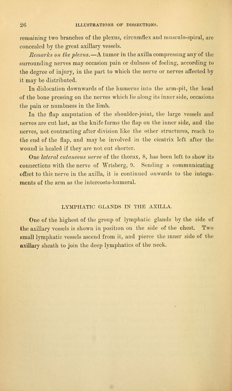 remaining two branches of the plexus, circumflex and musculo-spiral, are concealed by the great axillary vessels. Remarks on the plexus.—A tumor in the axilla compressing any of the surrounding nerves may occasion pain or dulness of feeling, according to the degree of injury, in the part to which the nerve or nerves affected by it may be distributed. In dislocation downwards of the humerus into the arm-pit, the head of the bone pressing on the nerves which lie along its inner side, occasions the pain or numbness in the limb. In the flap amputation of the shoulder-joint, the large vessels and nerves are cut last, as the knife forms the flap on the inner side, and the nerves, not contracting after division like the other structures, reach to the end of the flap, and may be involved in the cicatrix left after the wound is healed if they are not cut shorter. One lateral cutaneous nerve of the thorax, 8, has been left to show its connections with the nerve of Wrisberg, 9. Sending a communicating offset to this nerve in the axilla, it is continued onwards to the integu- ments of the arm as the intercosto-humeral. LYMPHATIC GLANDS IN THE AXILLA. One of the highest of the group of lymphatic glands by the side of the axillary vessels is shown in position on the side of the chest. Two small lymphatic vessels ascend from it, and pierce the inner side of the axillary sheath to join the deep lymphatics of the neck.