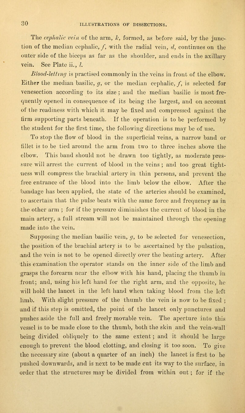The cejjhalic vein of the arm, Ic, formed, as before said, by the junc- tion of the median cephalic, /, with the radial vein, d, continues on the outer side of the biceps as far as the shoulder, and ends in the axillary vein. See Plate ii., /. Blood-letting is practised commonly in the veins in front of the elbow. Either the median basilic, ^, or the median cephalic,/, is selected for venesection according to its size ; and the median basilic is most fre- quently opened in consequence of its being the largest, and on account of the readiness v/ith which it may be fixed and compressed against the firm supporting parts beneath. If the operation is to be performed by the student for the first time, the following directions may be of use. To stop the flow of blood in the superficial veins, a narrow band or fillet is to be tied around the arm from two to three inches above the elbow. This band should not be drawn too tightly, as moderate pres- sure will arrest the current of blood in the veins ; and too great tight- ness will compress the brachial artery in thin j)ersons, and prevent the free entrance of the blood into the limb below the elbow. After the bandage has been applied, the state of the arteries should be examined, to ascertain that the pulse beats with the same force and frequency as in the other arm ; for if the pressure diminishes the current of blood in the main artery, a full stream will not be maintained through the opening ;made into the vein. Supposing the median basilic vein, g, to be selected for venesection, the position of the brachial artery is to be ascertained by the jDulsation, and the vein is not to be ojDened directly over the beating artery. After this examination the operator stands on the inner side of the limb and grasps the forearm near the elbow with his hand, placing the thumb in front; and, using his left hand for the right arm, and the opposite, he will hold the lancet in the left hand when taking blood from the left limb. With slight pressure of the thumb the vein is now to be fixed ; and if this step is omitted, the point of the lancet only punctures and pushes aside the full and freely movable vein. The aperture into this vessel is to be made close to the thumb, both the skin and the vein-wall being divided obliquely to the same extent; and it should be large enough to prevent the blood clotting, and closing it too soon. To give the necessary size (about a quarter of an inch) the lancet is first to be pushed downwards, and is next to be made cut its way to the surface, in order that the structures may be divided from within out; for if the