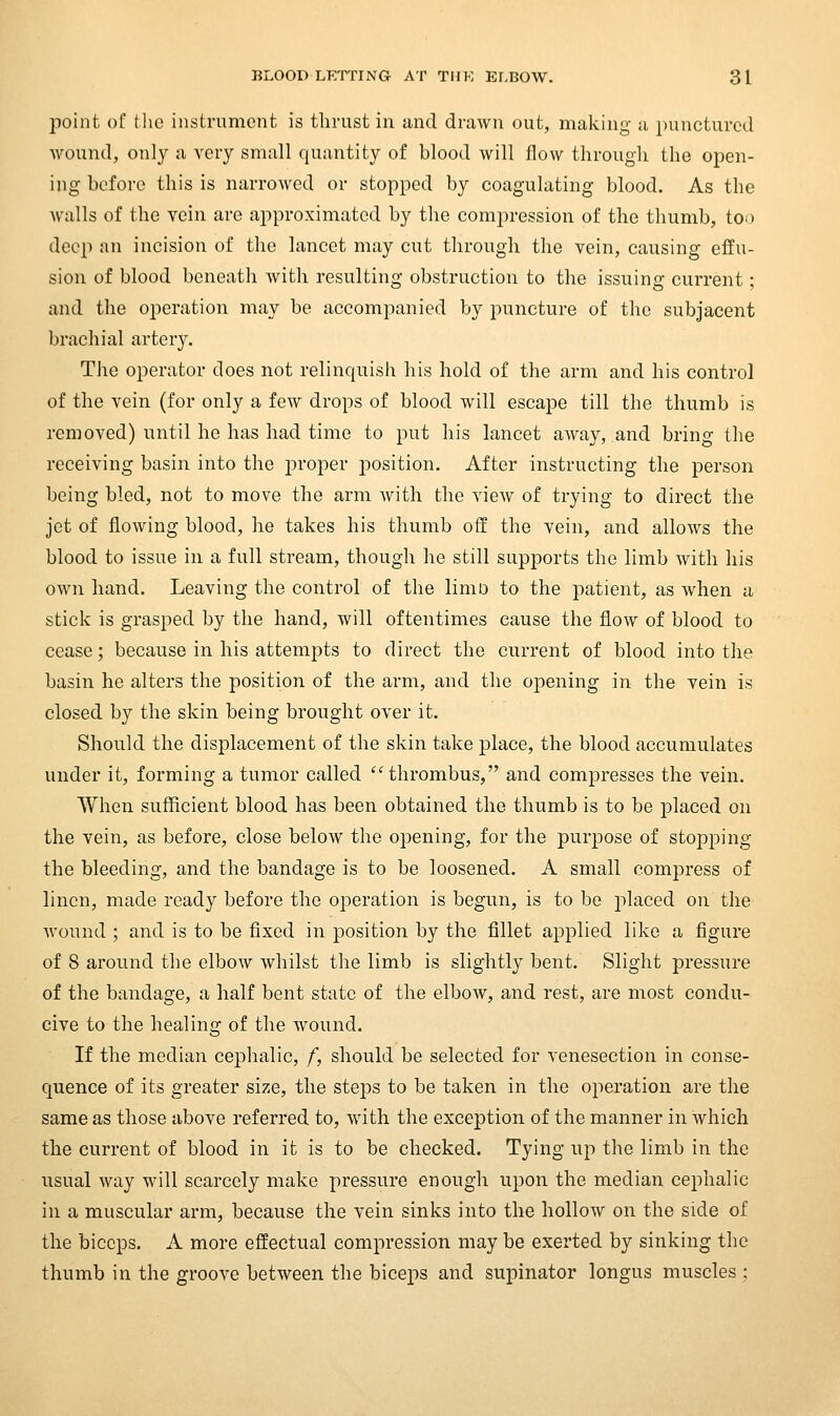 point of the instrument is thrust in and drawn out, making a punctured wound, only a very small quantity of blood will flow through the open- ing before this is narrowed or stopped by coagulating blood. As the walls of the vein are approximated by the compression of the thumb, too deep an incision of the lancet may cut through the vein, causing effu- sion of blood beneath with resulting obstruction to the issuing current; and the operation may be accompanied by puncture of the subjacent brachial artery. The operator does not relinquish his hold of the arm and his control of the vein (for only a few drops of blood will escape till the thumb is removed) until he has had time to put his lancet aAvay, and bring the receiving basin into the proper position. After instructing the person being bled, not to move the arm Avith the view of trying to direct the jet of flowing blood, he takes his thumb off the vein, and allows the blood to issue in a full stream, though he still supports the limb with his own hand. Leaving the control of the liniD to the patient, as when a stick is grasped by the hand, will oftentimes cause the flow of blood to cease; because in his attempts to direct the current of blood into the basin he alters the position of the arm, and the opening in the vein is closed by the skin being brought over it. Should the displacement of the skin take place, the blood accumulates under it, forming a tumor called 'Hhrombus, and compresses the vein. When sufficient blood has been obtained the thumb is to be jDlaced on the vein, as before, close below the opening, for the purpose of stopping the bleeding, and the bandage is to be loosened. A small compress of linen, made ready before the operation is begun, is to be placed on the wound ; and is to be fixed in position by the fillet applied like a figure of 8 around the elbow whilst the limb is slightly bent. Slight pressure of the bandage, a half bent state of the elbow, and rest, are most condu- cive to the healing of the wound. If the median cephalic, f, should be selected for venesection in conse- quence of its greater size, the steps to be taken in the operation are the same as those above referred to, with the exception of the manner in which the current of blood in it is to be checked. Tying up the limb in the usual way will scarcely make pressure enough upon the median cephalic in a muscular arm, because the vein sinks into the hollow on the side of the biceps. A more effectual compression may be exerted by sinking the thumb in the groove between the biceps and supinator longus muscles ;