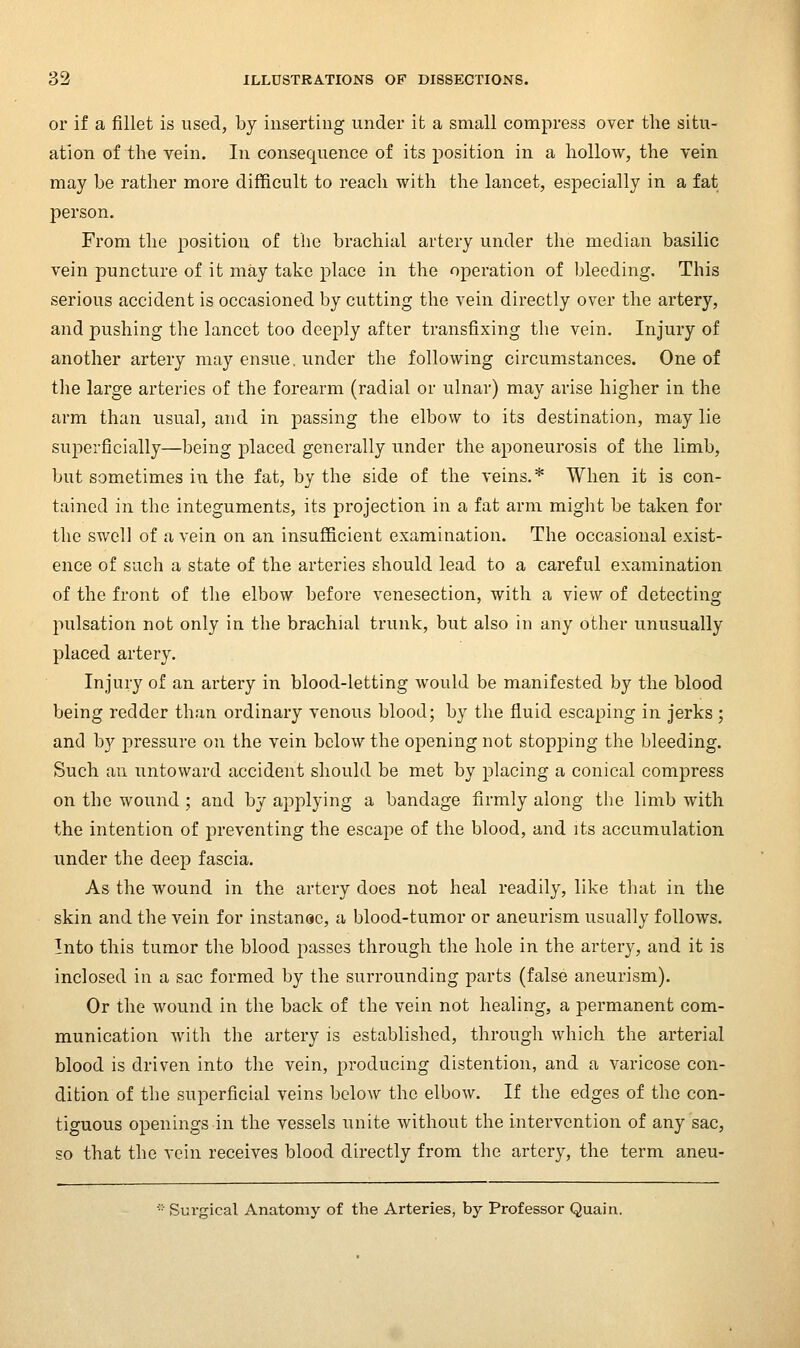 or if a fillet is used, by inserting under it a small compress over the situ- ation of the vein. In consequence of its position in a hollow, the vein may be rather more difficult to reach with the lancet, especially in a fat person. From the position of the brachial artery under the median basilic vein puncture of it may take place in the operation of bleeding. This serious accident is occasioned by cutting the vein directly over the artery, and pushing the lancet too deeply after transfixing the vein. Injury of another artery may ensue, under the following circumstances. One of the large arteries of the forearm (radial or ulnar) may arise higher in the arm than usual, and in passing the elbow to its destination, may lie sujoerficially—being placed generally under the aponeurosis of the limb, but sometimes in the fat, by the side of the veins.* When it is con- tained in the integuments, its projection in a fat arm might be taken for the swell of a vein on an insufficient examination. The occasional exist- ence of such a state of the arteries should lead to a careful examination of the front of the elbow before venesection, with a view of detecting pulsation not only in the brachial trunk, but also in any other unusually placed artery. Injury of an artery in blood-letting would be manifested by the blood being redder than ordinary venous blood; by the fluid escaping in jerks ; and by pressure on the vein below the opening not stopping the bleeding. Such an untoward accident should be met by placing a conical compress on the wound ; and by applying a bandage firmly along the limb with the intention of preventing the escape of the blood, and its accumulation under the deep fascia. As the wound in the artery does not heal readily, like that in the skin and the vein for instanac, a blood-tumor or aneurism usually follows. Into this tumor the blood passes through the hole in the artery, and it is inclosed in a sac formed by the surrounding parts (false aneurism). Or the wound in the back of the vein not healing, a permanent com- munication with the artery is established, through which the arterial blood is driven into the vein, 2:)roducing distention, and a varicose con- dition of the superficial veins below the elbow. If the edges of the con- tiguous openings in the vessels unite without the intervention of any sac, so that the vein receives blood directly from the artery, the term aneu- ■•■ Surgical Anatomy of the Arteries, by Professor Quain.