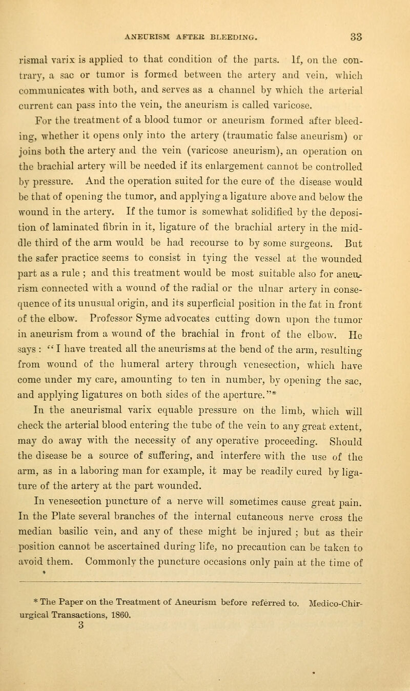 rismal varix is applied to that condition of the parts. If, on the con- trary, a sac or tumor is formed between the artery and vein, which communicates with both, and serves as a channel by which the arterial current can pass into the vein, the aneurism is called varicose. For the treatment of a blood tumor or aneurism formed after bleed- ing, Avhether it opens only into the artery (traumatic false aneurism) or joins both the artery and the vein (varicose aneurism), an operation on the brachial artery will be needed if its enlargement cannot be controlled bv pressure. And the operation suited for the cure of the disease would be that of opening the tumor, and applying a ligature above and below the wound in the artery. If the tumor is somewhat solidified by the deposi- tion of laminated fibrin in it, ligatui-e of the brachial artery in the mid- dle third of the arm would be had recourse to by some surgeons. But the safer practice seems to consist in tying the vessel at the wounded part as a rule ; and this treatment would be most suitable also for aneu- rism connected with a wound of the radial or the ulnar artery in conse- quence of its unusual origin, and its superficial position in the fat in front of the elbow. Professor Syme advocates cutting down upon the tumor in aneurism from a wound of the brachial in front of the elbow. He says :  I have treated all the aneurisms at the bend of the arm, resultino- from wound of the humeral artery through venesection, which have come under my care, amounting to ten in number, by opening the sac, and applying ligatures on both sides of the aperture. * In the aneurismal varix equable pressure on the limb, wliich will check the arterial blood entering the tube of the vein to any great extent, may do away with the necessity of any aperative proceeding. Should the disease be a source of suffering, and interfere with the use of the arm, as in a laboring man for example, it may be readily cured by liga- ture of the artery at the part wounded. In venesection puncture of a nerve will sometimes cause great pain. In the Plate several branches of the internal cutaneous nerve cross the median basilic vein, and any of these might be injured ; but as their position cannot be ascertained during life, no precaution can be taken to avoid them. Commonly the puncture occasions only pain at the time of * The Paper on the Treatment of Aneurism before referred to. Medico-Chir- urgical Transactions, 1860. 3