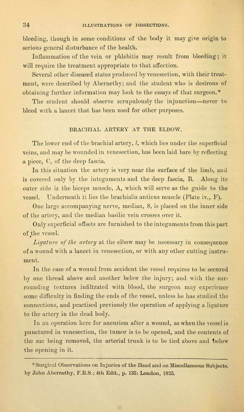 bleeding, though in some conditions of the body it may give origin to serious general disturbance of the health. Inflammation of the vein or phlebitis may result from bleeding; it will require the treatment appropriate to that affection. Several other diseased states produced by venesection, with their treat- ment, were described by Abernethy; and the student who is desirous of obtaining further information may look to the essays of that surgeon.* The student should observe scrupulously the injunction—never to bleed with a lancet that has been used for other purj)oses. BRACHIAL ARTERY AT THE ELBOW. The lower end of the brachial artery, /, which lies under the superficial veins, and may be wounded in venesection, has been laid bare by reflecting a piece, C, of the deep fascia. In this situation the artery is very near the surface of the limb, and is covered only by the integuments and the deep fascia, B. Along its outer side is the biceps muscle, A, which will serve as the guide to the vessel. Underneath it lies the brachialis anticus muscle (Plate iv., F). One large accompanying nerve, median, 8, is placed on the inner side of the artery, and the median basilic vein crosses over it. Only superficial offsets are furnished to the integuments from this part of j;he vessel. Ligature of the artery at the elbow may be necessary in consequence of a wound with a lancet in venesection, or with any other cutting instru- ment. In the case of a wound from accident the vessel requires to be secured by one thread above and another below the injury; and with the sur- rounding textures infiltrated with blood, the surgeon may experience some difficulty in finding the ends of the vessel, unless he has studied the connections, and practised previously the operation of applying a ligature to the artery in the dead body. In an operation here for aneurism after a wound, as when the vessel is punctured in venesection, the tumor is to be opened, and the contents of the sac being removed, the arterial trunk is to be tied above and t)elow the opening in it. * Surgical Observations on Injuries of the Head and on Miscellaneous Subjects, by John Abernethy, F.R.S.; 4th Edit., p. 135: London, 1825.