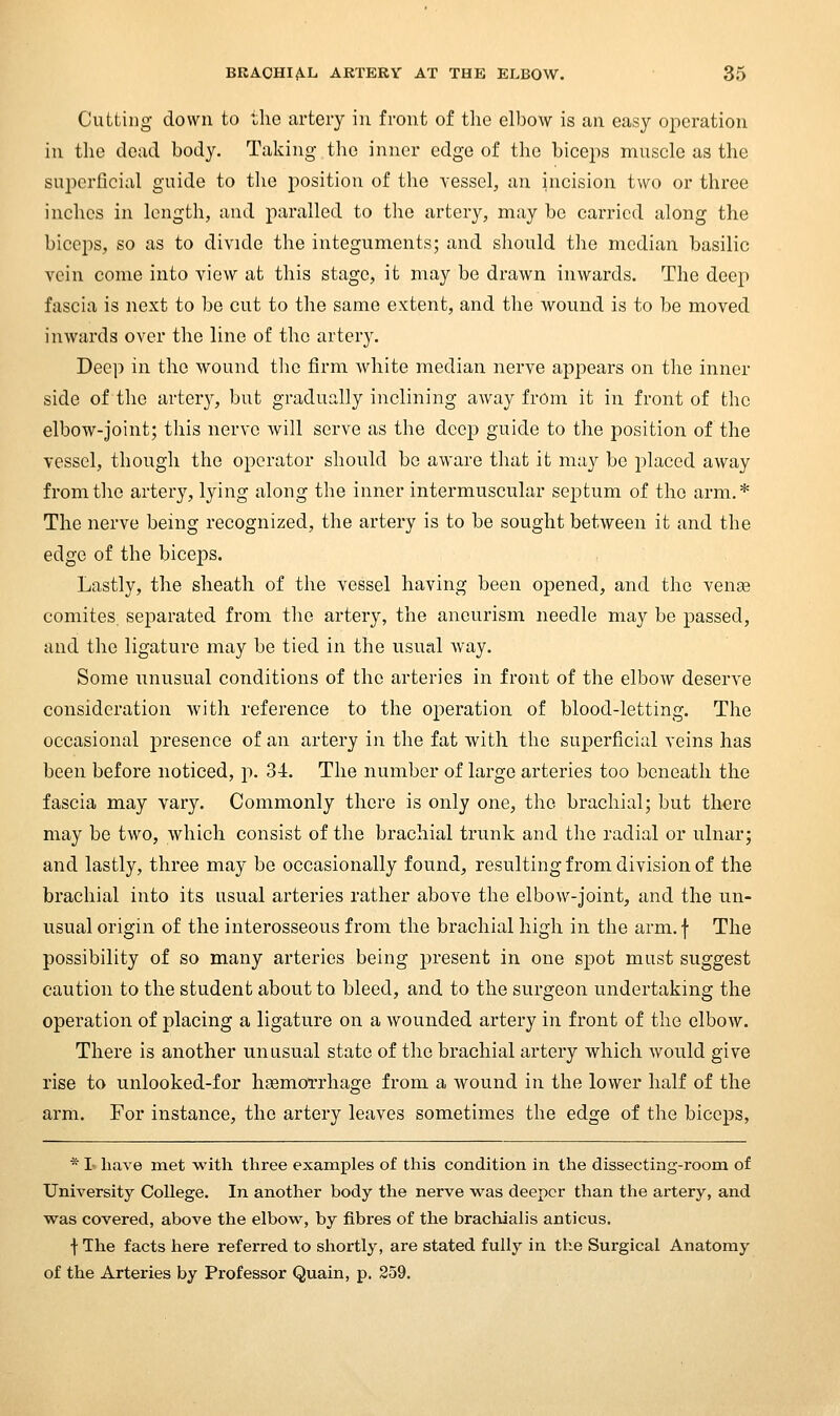 Cutting down to the artery in front of the elbow is an easy operation in the dead body. Taking- the inner edge of the biceps muscle as the superficial guide to the position of the vessel, an incision two or three inches in length, and paralled to the artery, may be carried along the biceps, so as to divide the integuments; and should the median basilic vein come into view at this stage, it may be drawn inwards. The deep fascia is next to be cut to the same extent, and the wound is to be moved inwards over the line of the artery. Deep in the wound the firm white median nerve appears on the inner side of the arter}^ but gradually inclining away from it in front of the elbow-joint; this nerve will serve as the deep guide to the position of the vessel, though the operator should be aware that it may be placed away from the artery, lying along the inner intermuscular septum of the arm,* The nerve being recognized, the artery is to be sought between it and the edge of the biceps. Lastly, the sheath of the vessel having been opened, and the vense comites. separated from the artery, the aneurism needle may be passed, and the ligature may be tied in the usual way. Some unusual conditions of the arteries in front of the elbow deserve consideration with reference to the operation of blood-letting. The occasional presence of an artery in the fat with the superficial veins has been before noticed, p. 34. The number of large arteries too beneath the fascia may vary. Commonly there is only one, the brachial; but there may be two, which consist of the brachial trunk and the radial or ulnar; and lastly, three may be occasionally found, resulting from division of the brachial into its usual arteries rather above the elbow-joint, and the un- usual origin of the interosseous from the brachial high in the arm. f The possibility of so many arteries being present in one spot must suggest caution to the student about to bleed, and to the surgeon undertaking the operation of placing a ligature on a wounded artery in front of the elbow. There is another unusual state of the brachial artery which would give rise to unlooked-for haemorrhage from a wound in the lower half of the arm. For instance, the artery leaves sometimes the edge of the biceps, * 1 have met with three examples of this condition in the dissecting-room of University College. In another body the nerve M'as deeper than the artery, and was covered, above the elbow, by fibres of the brachialis anticus. •j- The facts here referred to shortly, are stated fully in the Surgical Anatomy of the Arteries by Professor Quain, p. 259.
