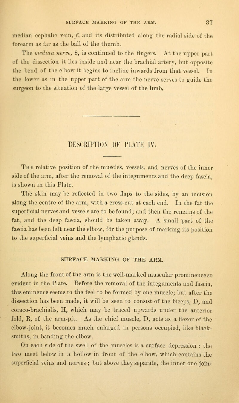 median cephalic vein,/, and its distributed along the radial side of the forearm as far as the ball of the thumb. The median nerve, 8, is continued to the fingers. At the upper part of the dissection it lies inside and near the brachial artery, but opposite the bend of the elbow it begins to incline inwards from that vessel. In the lower as in the upper part of the arm the nerve serves to guide the surgeon to the situation of the large vessel of the limb. DESCRIPTION OF PLATE IV. The relative position of the muscles, vessels, and nerves of the inner side of the arm, after the removal of the integuments and the deep fascia, is shown in this Plate. The 'skin may be reflected in two flaps to the sides, by an incision along the centre of the arm, Avith a cross-cut at each end. In the fat the suiDcrficial nerves and vessels are to be found; and then the remains of the fat, and the deep fascia, should be taken away. A small part of the fascia has been left near the elbow, fdr the purpose of marking its position to the superficial veins and the lymphatic glands. SURFACE MARKING OF THE ARM. Along the front of the arm is the well-marked muscular prominence so evident in the Plate. Before the removal of the integuments and fascia, this eminence seems to the feel to be formed by one muscle; but after the dissection has been made, it will be seen to consist of the bice^Ds, D, and coraco-brachialis, H, which may be traced upwards under the anterior fold, K, of the arm-jjit. As the chief muscle, D, acts as a flexor of the elbow-joint, it becomes much enlarged in persons occupied, like black- smiths, in bending the elbow. On each side of the swell of the muscles is a surface depression : the two meet below in a hollow in front of the elbow, which contains the superficial veins and nerves ; but above they separate, the inner one join-