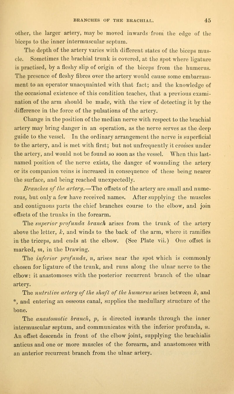 other, the larger artery, may be moved inwards from tlie edge of the biceps to the inner intermuscuhir septum. The depth of the artery varies Avith different states of the biceps mus- cle. Sometimes the brachial trunk is covered, at tlie spot where ligature is practised, by a fleshy slip of origin of the biceps from the humerus. The presence of fleshy fibres over the artery would cause some embarrass- ment to an operator unacquainted with that fact; and the knowledge of the occasional existence of this condition teaches, that a previous exami- nation of the arm should be m.ade, with the view of detecting it by the difference in the force of the pulsations of the artery. Change in the position of the median nerve with respect to the brachial artery may bring danger in an operation, as the nerve serves as the deep guide to the vessel. In the ordinary arrangement the nerve is superficial to the artery, and is met with first; but not unfrequently it crosses under the artery, and would not be found so soon as the vessel. When this last- named position of the nerve exists, the danger of wounding the artery or its companion veins is increased in consequence of these being nearer the surface, and being reached unexpectedly. Brandies of the artery.—The offsets of the artery are small and nume- rous, but only a few have received names. After supplying the muscles and contiguous parts the chief branches course to the elbow, and join offsets of the trunks in the forearm. ^\\Q, superior profunda branch arises from the trunk of the artery above the letter, h, and Avinds to the back of the arm, where it ramifies in the triceps, and ends at the elbow. (See Plate vii.) One offset is marked, m, in the Drawing. The inferior profunda, n, arises near the spot Avhich is commonly chosen for ligature of the trunk, and runs along the ulnar nerve to the elbow: it anastomoses with the posterior recurrent branch of the ulnar artery. The nutritive artery of the shaft of tlie humerus arises between k, and *, and entering an osseous canal, supplies the medullary structure of the bone. The anastomotic branch, p, is directed inwards through the inner intermuscular septum, and communicates with the inferior profunda, n. An offset descends in front of the elbow joint, supplying the brachialis anticus and one or more muscles of the forearm, and anastomoses Avith an anterior recurrent branch from the ulnar artery.